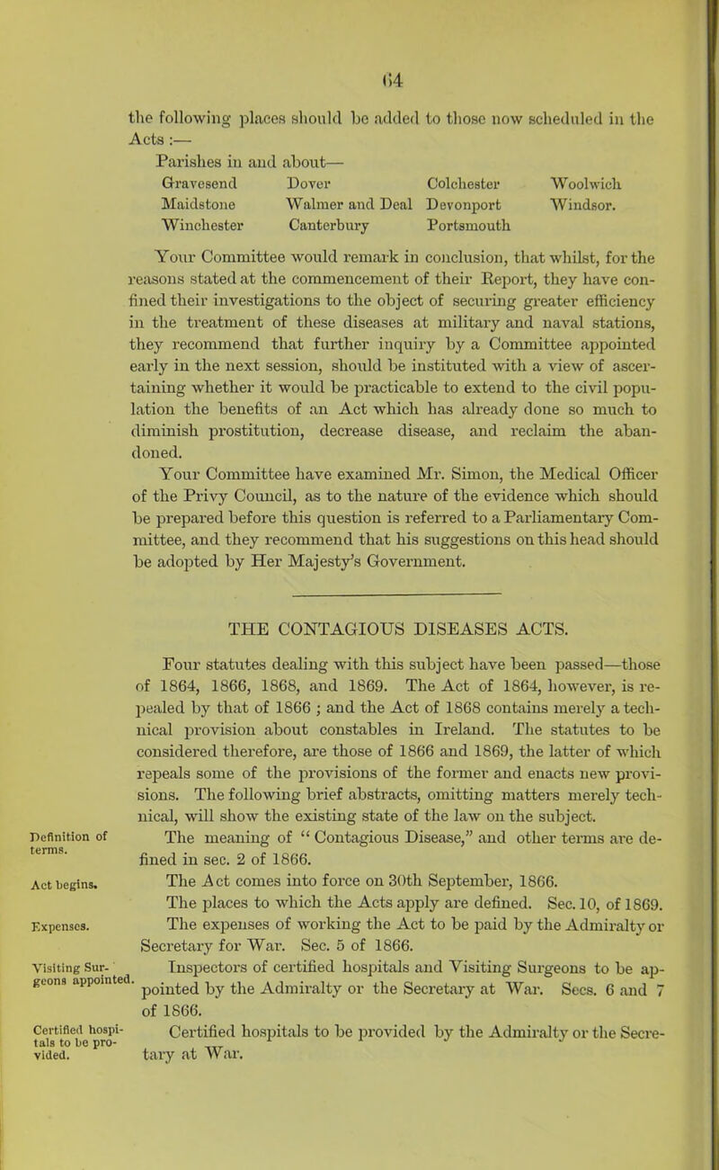 (!4 the following places should be added to those now scheduled in the Acts:— Parishes in and about— Gravesend Dover Colchester Woolwich Maidstone Walmer and Deal Devonport Windsor. Winchester Canterbury Portsmouth Your Committee would remark in conclusion, that whilst, for the reasons stated at the commencement of their Report, they have con- fined their investigations to the object of securing greater efficiency in the treatment of these diseases at military and naval stations, they recommend that further inquiry by a Committee appointed early in the next session, should be instituted with a view of ascer- taining whether it would be practicable to extend to the civil popu- lation the benefits of an Act which has already done so much to diminish prostitution, decrease disease, and reclaim the aban- doned. Your Committee have examined Mr. Simon, the Medical Officer of the Privy Council, as to the nature of the evidence which should be prepai'ed before this question is referred to a Parliamentary Com- mittee, and they recommend that his suggestions on this head should be adopted by Her Majesty's Government. THE CONTAGIOUS DISEASES ACTS. Four statutes dealing with this subject have been passed—those of 1864, 1866, 1868, and 1869. The Act of 1864, however, is re- pealed by that of 1866 ; and the Act of 1868 contains merely a tech- nical provision about constables in Ireland. The statutes to be considered therefore, are those of 1866 and 1869, the latter of which repeals some of the provisions of the former and enacts new provi- sions. The following brief abstracts, omitting matters merely tech- nical, will show the existing state of the law on the subject. Definition of The meaning of “ Contagious Disease,” and other terms are de- ttrms. fined in sec. 2 of 1866. Act begins. The Act comes into force on 30th September, 1866. The places to which the Acts apply are defined. Sec. 10, of 1869. Expenses. The expenses of working the Act to be paid by the Admiralty or Secretary for War. Sec. 5 of 1866. Visiting Sur- Inspectors of certified hospitals and Visiting Surgeons to be ap- geons appointed. p0-uteq py (-jie Admiralty or the Secretary at War. Secs. 6 and 7 of 1866. Certified hospitals to be provided by the Admiralty or the Secre- tary at War. Certified hospi- tals to bo pro- vided.
