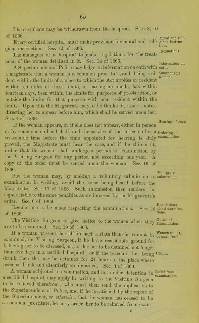 The certificate may be withdrawn from the hospital. Secs. 8, 10 of 1866. _ Moral and reli- Every certified hospital must make provision for moral and reli- gious instruc- tions instruction. Sec. 12 of 1866. „ ° m , Regulations. The managers of a hospital to make regulations for the treat- ment of the women detained in it. Sec. 14 of 1866. . , A Superintendent of Police may lodge an information on oath with oath, a magistrate that a woman is a common prostitute, and, being resi- •Summons ;of dent within the limits of a place to which the Act applies or resident within ten miles of those limits, or having no abode, has within fourteen days, been within the limits for purposes of prostitution, or outside the limits for that purpose with men resident within the limits. Upon this the Magistrate may, if he thinks fit, issue a notice directing her to appear before him, which shall be served upon her. Sec. 4 of 1866. Hc ^ ^ If the woman appears, or if she does not appear, either in person or by some one on her behalf, and the service of the notice on her a Ordering of reasonable time before the time appointed for hearing is duly exarainuUon- proved, the Magistrate must hear the case, and if he thinks fit, order that the woman shall undergo a periodical examination by the Visiting Surgeon for any period not exceeding one year. A copy of the order must be served upon the woman. Sec. 16 of 1866. v u,nt i But the woman may, by making a voluntary submission to submission, examination in writing, avoid the cause being heard before the Magistrate. Sec. 17 of 1866. Such submission then renders the signer liable to the same penalties as are imposed by the Magistrate’s order. Sec. 6 of 1869. R ^ Regulations to be made respecting the examinations. Sec. 18 about examinu- of 1866. tions- The Visiting Surgeon to give notice to the women when they are to be examined. Sec. 19 of 1866. If a woman present herself in such a state that she cannot be examined, the Visiting Surgeon, if he have reasonable ground for believing her to be diseased, may order her to be detained not longer than five days in a certified hospital; or if the reason is her being drunk, then she may be detained for 24 hours in the place where persons drunk and disorderly are detained. Sec. 3 of 1869. A woman subjected to examination, and not under detention in a certified hospital, may apply in writing to the Visiting Surgeon to be relieved therefrom ; who must then send the application to the Superintendent of Police, and if he is satisfied by the report of the feupei intendent, or otherwise, that the woman has ceased to be a common prostitute, he may order her to be relieved from exam- Notice of Examination. Women unfit to be examined. Drunk. Relief from examination. F