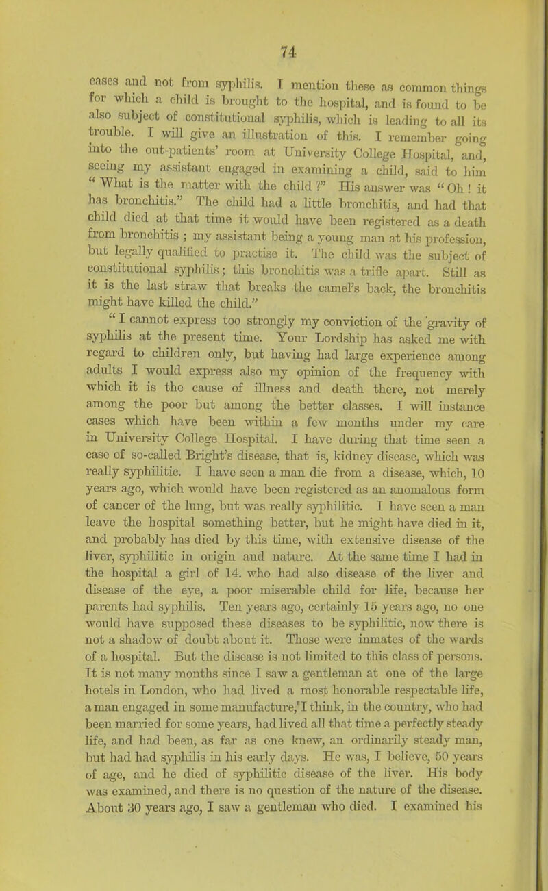 74- oases and not from syphilis. I mention those as common tilings for which a child is brought to the hospital, and is found to be also subject of constitutional syphilis, which is leading to all its trouble. I will give an illustration of this. I remember going into the out-patients’ room at University College Hospital, and° seeing my assistant engaged in examining a child, said to him What is the matter with the child ?” His answer was “ Oh ! it has bronchitis.” The child had a little bronchitis, and had that child died at that time it would have been registered as a death from bronchitis ; my assistant being a young man at his profession, but legally qualified to practise it. The child was the subject of constitutional syphilis; this bronchitis was a trifle apart. Still as it is the last straw that breaks the camel’s back, the bronchitis might have killed the child.” “ I cannot express too strongly my conviction of the 'gravity of syphilis at the present time. Your Lordship has asked me with regard to children only, but having had large experience among adults I would express also my opinion of the frequency with which it is the cause of illness and death there, not merely among the poor but among the better classes. I will instance cases which have been within a few months under my care in University College Hospital. I have during that time seen a case of so-called Bright’s disease, that is, kidney disease, which was really syphilitic. I have seen a man die from a disease, which, 10 years ago, which would have been registered as an anomalous form of cancer of the lung, but was really syphilitic. I have seen a man leave the hospital something better, but he might have died in it, and probably has died by this time, with extensive disease of the liver, syphilitic in origin aud nature. At the same time I had in the hospital a girl of 14. who had also disease of the liver and disease of the eye, a poor miserable child for life, because her parents had syphilis. Ten yeai’s ago, certainly 15 years ago, no one would have supposed these diseases to be syphilitic, now there is not a shadow of doubt about it. Those were inmates of the wards of a hospital. But the disease is not limited to this class of persons. It is not many months since T saw a gentleman at one of the large hotels in London, who had lived a most honorable respectable life, a man engaged in some manufacture,'I think, in the country, who had been married for some years, had lived all that time a perfectly steady life, and had been, as far as one knew, an ordinarily steady man, but had had syphilis in his early days. He was, I believe, 50 years of age, and he died of syphilitic disease of the liver. His body was examined, and there is no question of the nature of the disease. About 30 years ago, I saw a gentleman who died. I examined his