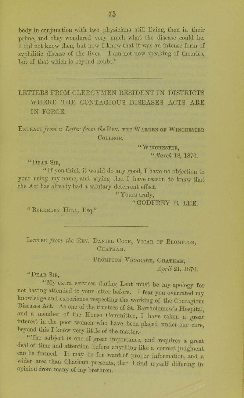 body in conjunction with two physicians still living, then in their prime, and they wondered very much what the disease could be. I did not know then, but now I know that it'was an intense form of syphilitic disease of the liver. I am not now speaking of theories, but of that which is beyond doubt.” LETTERS FROM CLERGYMEN RESIDENT IN DISTRICTS WHERE THE CONTAGIOUS DISEASES ACTS ARE IN FORCE. Extract from a Letter from the Rev. the Warden of Winchester College. “Winchester, 11 March 18, 1870. “ Dear Sir, “If you think it would do any good, I have no objection to your using my name, and saying that I have reason to know that the Act has already had a salutary deterrent effect. “Yours truly, “GODFREY B. LEE. “Berkeley Hill, Esq.” Letter from the Rev. Daniel Cook, Vicar of Brompton, Chatham. Brompton Vicarage, Chatham, April 21, 1870. “Dear Sir, My extia services during Lent must be my apology for not having attended to your letter before. I fear you overrated my knowledge and experience respecting the working of the Contagious Diseases Act. As one of the trustees of St. Bartholomew's Hospital, and a member of the House Committee, I have taken a great interest in the poor women who have been placed under our care, beyond this I know very little of the matter.- The subject is one of great importance, and requires a great deal of time and attention before anything like a correct judgment can be formed. It may be for want of proper information, and a wider area than Chatham presents, that I find myself differing in opinion from many of my brethren.