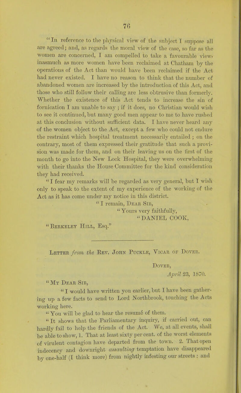 70 “In reference to the physical view of the subject I suppose all are agreed; and, as regards the moral view of the case, so far «os the women are concerned, I am compelled to take a favourable view, inasmuch as more women have been reclaimed at Chatham by the operations of the Act than would have been reclaimed if the Act had never existed. I have no reason to think that the number of abandoned women are increased by the introduction of this Act, and those who still follow their calling are less obtrusive than formerly. Whether the existence of this Act tends to increase the sin of fornication I am unable to say ; if it does, no Christian would wish to see it continued, but many good men appear to me to have rushed at this conclusion without sufficient data. I have never heard any of the women object to the Act, except a few who could not endure the restraint which hospital treatment necessarily entailed ; on the contrary, most of them expressed their gratitude that such a provi- sion was made for them, and on their leaving us on the first of the month to go into the New Lock Hospital, they were overwhelming Avith their thanks the House Committee for the kind consideration they had received. “ I fear my remarks wall be regarded as very general, but I wish only to speak to the extent of my experience of the working of the Act as it has come under my notice in this district. “ I remain, Dear Sir, “ Yours very faithfully, “DANIEL COOK, “Berkeley Hill, Esq.” Letter from the Eev. John Puckle, Yicar of Dover. Dover, April 23, 1870. “ My Dear Sir, “ I would have written you earlier, but I have been gather- ing up a few facts to send to Lord Northbrook, touching the Acts working here. “ You will be glad to hear the resume of them. “ It shows that the Parliamentary inquiry, if carried out, can hardly fail to help the friends of the Act. We, at all events, shall be able to show, 1. That at least sixty percent, of the worst elements of virulent contagion have departed from the town. 2. 1 hat open indecency and downright assaulting temptation have disappeared