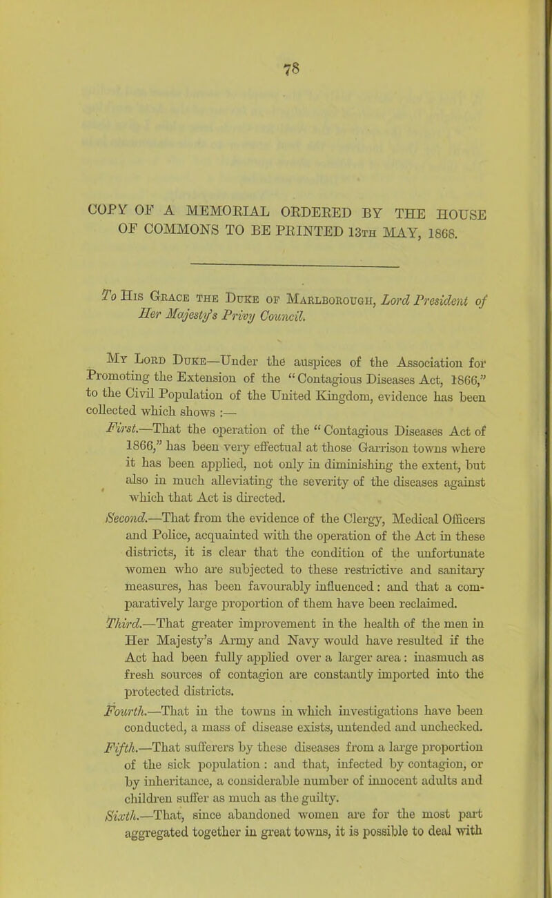 COPY OP A MEMORIAL ORDERED BY THE HOUSE OE COMMONS TO BE PRINTED 13th MAY, 1868. To His Grace the Duke of Marlborough, Lord President of Her Majesty’s Privy Council. My Lord Duke—Under the auspices of the Association for Promoting the Extension of the “ Contagious Diseases Act, 1866,” to the Civil Population of the United Kingdom, evidence has been collected which shows :— First.—That the operation of the “ Contagious Diseases Act of 1866,” has been very effectual at those Garrison towns where it has been applied, not only in diminishing the extent, but also in much alleviating the severity of the diseases against which that Act is directed. Second.—That from the evidence of the Clergy, Medical Officers and Police, acquainted with the operation of the Act in these districts, it is clear that the condition of the unfortunate women who are subjected to these restrictive and sanitary measures, has been favourably influenced: and that a com- paratively large proportion of them have been reclaimed. Third.—That greater improvement in the health of the men in Her Majesty’s Army and Navy woidd have resulted if the Act had been fully applied over a larger area: inasmuch as fresh sources of contagion are constantly imported into the protected districts. Fourth.—That in the tows in which investigations have been conducted, a mass of disease exists, untended and unchecked. Fifth.—That sufferers by these diseases from a large proportion of the sick population : and that, infected by contagion, or by inheritance, a considerable number of innocent adults and children suffer as much as the guilty. Sixth.—That, since abandoned women are for the most part aggregated together in great towns, it is possible to deal with