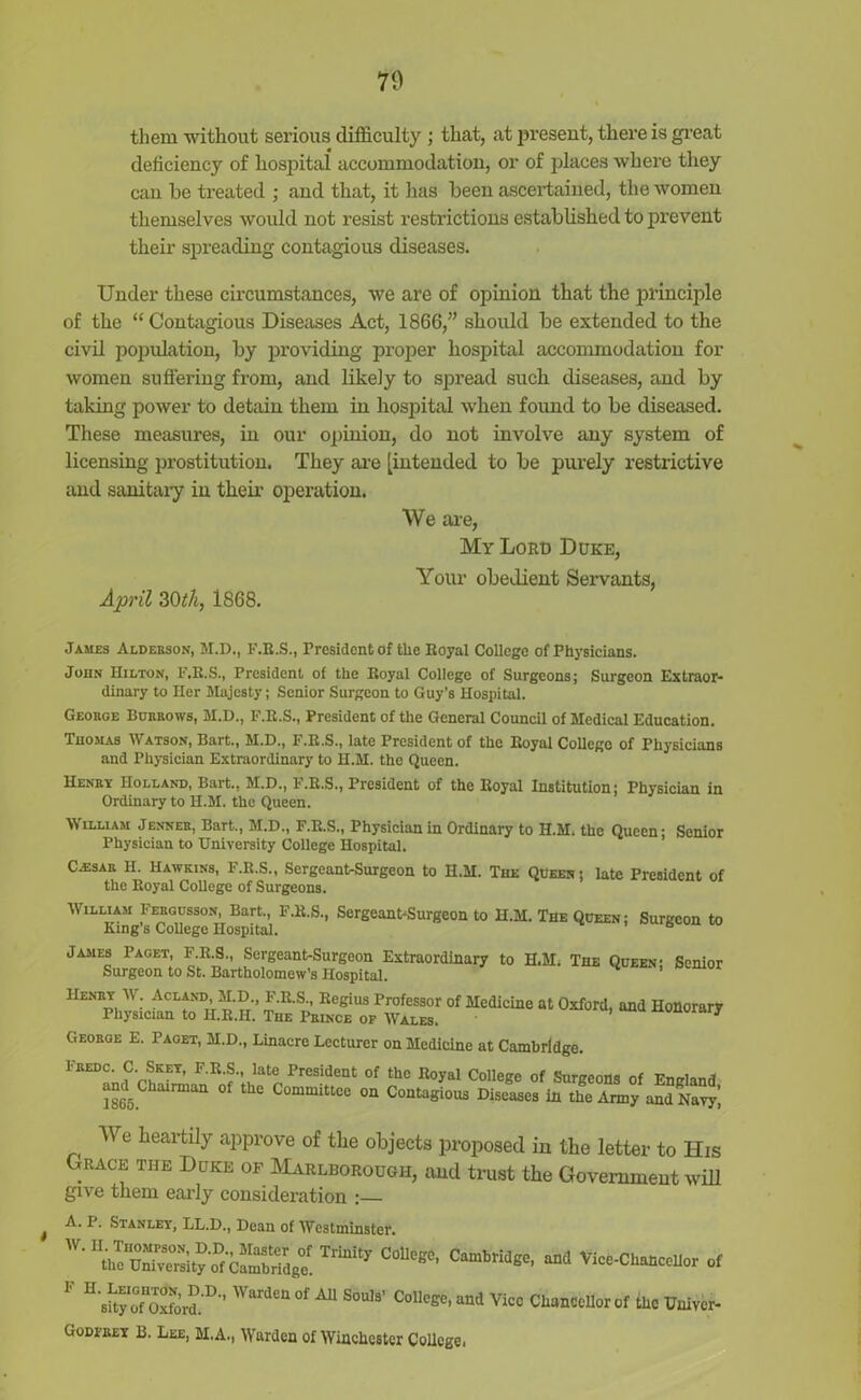 them without serious difficulty ; that, at present, there is great deficiency of hospital accommodation, or of places where they can be treated ; and that, it has been ascertained, the women themselves would not resist restrictions established to prevent their spreading contagious diseases. Under these circumstances, we are of opinion that the principle of the “ Contagious Diseases Act, 1866,” should be extended to the civil population, by providing proper hospital accommodation for women suffering from, and likely to spread such diseases, and by taking power to detain them in hospital when found to be diseased. These measures, in our opinion, do not involve any system of licensing prostitution. They are [intended to be purely restrictive and sanitary in their operation. We are, My Loro Duke, Your obedient Servants, April 30th, 1868. James Alderson, M.D., F.R.S., President of the Royal College of Physicians. John Hilton, F.R.S., President of the Royal College of Surgeons; Surgeon Extraor- dinary to Her Majesty; Senior Surgeon to Guy’s Hospital. Geokge Burrows, M.D., F.R.S., President of the General Council of Medical Education. Thomas Watson, Bart., M.D., F.R.S., late President of the Royal College of Physicians and Physician Extraordinary to H.M. the Queen. Henry Holland, Bart., M.D., F.R.S., President of the Royal Institution; Physician in Ordinary to H.M. the Queen. William Jenneb, Bart., M.D., F.R.S., Physician in Ordinary to H.M. the Queen; Senior Physician to University College Hospital. Ca3sar H. Hawkins, F.R.S., Sergeant-Surgeon to H.M. The Queen ; late President of the Royal College of Surgeons. William Fergusson, Bart., F.R.S., Sergeant-Surgeon to H.M. The Queen; Surgeon to King s College Hospital. James 1’aget, F.R.S., Sergeant-Surgeon Extraordinary to H.M. The Queen- Senior Surgeon to St. Bartholomew’s Hospital. Henry W. Acland M.D F.R.S., Regius Professor of Medicine at Oxford, and Honorary Physician to H.R.H. The Pbince op Wales. j George E. Paget, M.D., Linacre Lecturer on Medicine at Cambridge. FEED°‘Cr^KET’ FEf’ lat® President of the Royal College of Surgeons of England 1865° °f ^ CommiUee on Contagious Diseases in the Army and Navy, i We heartily approve of the objects proposed iu the letter to His Grace the Duke of Marlborough, and trust the Government will give them early consideration :— A. P. Stanley, LL.D., Dean of Westminster. ^ ** Vice-Chancellor of U Shy Of Oxford.D’’  ardcl1 of A11 Soul3’ ColleSe> un(l Vico Chancellor of the Univer- Godfbey B. Lee, M.A., Warden of Winchester College.