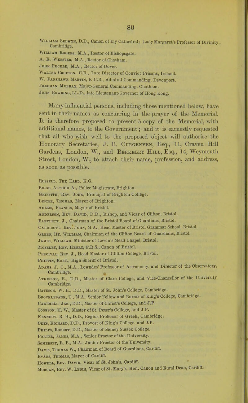 \\ illiam Selwyn, D.D., Canon of Ely Cathedral; Lady Margaret's Professor of Divinity Cambridge. William Rogers, M.A., Hector of liishopsgate. A. B. Webster, M.A., Rector of Chatham. John Pdckle, M.A., Bector of Dover. Walter Crofton, C.B., Late Director of Convict Prisons, Ireland. W. Fansiiawe Martin, K.C.B., Admiral Commanding, Devonport. Freeman Mderay, Major-General Commanding, Chatham. John Bowring, LL.D., late Lieutenant-Governor of Hong Kong. Many influential persons, including those mentioned below, have sent in their names as concurring in the prayer of the Memorial. It is therefore proposed to present a copy of the Memorial, with additional names, to the Government; and it is earnestly requested that all who wish well to the proposed object will authorise the Honorary Secretaries, J. B. Curgenven, Esq., 11, Craven Hill Gardens, London, W., and Berkeley Hill, Esq., 14, Weymouth Street, London, W., to attach their name, profession, and address, as soon as possible. Bussell, The Earl, K.G. Bigge, Arthur A., Police Magistrate, Brighton. Griffith, Bev. John, Principal of Brighton College. Lester, Thomas, Mayor of Brighton. Adams, Francis, Mayor of Bristol. Anderson, Bev. David, D.D., Bishop, and Vicar of Clifton, Bristol. Bartlett, J., Chairman of the Bristol Board of Guardians, Bristol. Caldicott, Bev.' John, M.A., Head Master of Bristol Grammar School, Bristol. Green, Hy. William, Chairman of the Clifton Board of Guardians, Bristol. James, William, Minister of Lewin’s Mead Chapel, Bristol. Moseley, Bev. Henry, F.B.S., Canon of Bristol. Percival, Bev. J., Head Master of Clifton College, Bristol. Phippin, Bobt., High Sheriff of Bristol. Adams, J. C., M.A., Lowndes’ Professor of Astronomy, and Director of the Observatory, Cambridge. Atkinson, E., D.D., Master of Clare College, and Vice-Chancellor of the University Cambridge. Bateson, W. H., D.D., Master of St. John’s College, Cambridge. Brocklebank, T., M.A., Senior Fellow and Bursar of King's College, Cambridge. Cartmell, Jas., D.D., Master of Christ's College, and J.P. Cookson, H. W., Master of St. Peter’s College, and J.P. Kennedy, B. H., D.D., Begius Professor of Greek, Cambridge. Okes, Richard, D.D., Provost of King’s College, and J.P. Philps, Robert, D.D., Master of Sidney Sussex College. Porter, James, M.A., Senior Proctor of the University. Somerset, B. B., M.A., Junior Proctor of the University. Davis, Thomas W., Chairman of Board of Guardians, Cardiff. Evans, Thomas, Mayor of Cardiff. Howell, Rev. David, Vicar of St. John’s, Cardiff. Morgan, Bev. W. Leigh, Vicar of St. Mary’s, Hon. Canon and Rural Dean, Cardiff.
