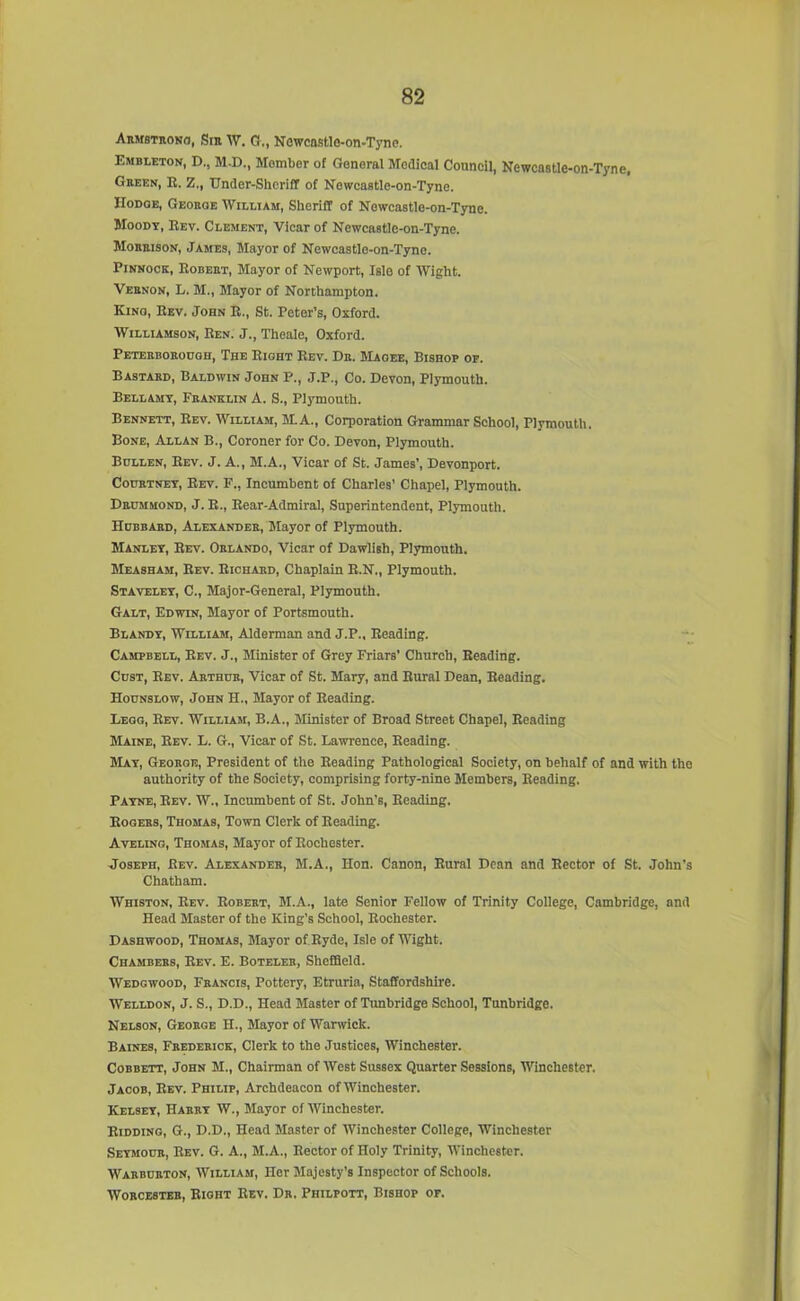 Armstrong, Sir AV. G., Newcastle-on-Tyne. Embleton, D., M.D., Member of General Modical Council, Newcastle-on-Tyne, Green, R. Z., Under-Sheriff of Newcastle-on-Tyne. Hodoe, George William, Sheriff of Newcastle-on-Tyne. Moody, Rev. Clement, Vicar of Newcastle-on-Tyne. Morrison, James, Mayor of Newcastlo-on-Tyne. Pinnock, Robert, Mayor of Newport, Islo of Wight. Vernon, L. M., Mayor of Northampton. Kino, Rev. John R., St. Peter’s, Oxford. Williamson, Ren. J., Theale, Oxford. Peterborough, The Right Rev. Dr. Magee, Bishop of. Bastard, Baldwin John F., J.P., Co. Devon, Plymouth. Bellamy, Franklin A. S., Plymouth. Bennett, Rev. William, M.A., Corporation Grammar School, Plymouth. Bone, Allan B., Coroner for Co. Devon, Plymouth. Bullen, Rev. J. A., M.A., Viear of St. James’, Devonport. Courtney, Rev. F., Incumbent of Charles’ Chapel, Plymouth. Drummond, J. R., Rear-Admiral, Superintendent, Plymouth. Hubbard, Alexander, Mayor of Plymouth. Manley, Rev. Orlando, Vicar of Dawlish, Plymouth. Measham, Rev. Richard, Chaplain R.N., Plymouth. Staveley, C., Major-General, Plymouth. Galt, Edwin, Mayor of Portsmouth. Blandy, William, Alderman and J.P., Reading. Campbell, Rev. J., Minister of Grey Friars’ Church, Reading. Cust, Rev. Arthur, Vicar of St. Mary, and Rural Dean, Reading. Hounslow, John H., Mayor of Reading. Lego, Rev. William, B.A., Minister of Broad Street Chapel, Reading Maine, Rev. L. G., Vicar of St. Lawrence, Reading. May, George, President of the Reading Pathological Society, on behalf of and with the authority of the Society, comprising forty-nine Members, Reading. Payne, Rev. W., Incumbent of St. John’s, Reading. Rogers, Thomas, Town Clerk of Reading. Aveling, Thomas, Mayor of Rochester. Joseph, Rev. Alexander, M.A., Hon. Canon, Rural Dean and Rector of St. John’s Chatham. Whiston, Rev. Robert, M.A., late Senior Fellow of Trinity College, Cambridge, and Head Master of the King’s School, Rochester. Dashwood, Thomas, Mayor of.Ryde, Isle of Wight. Chambers, Rev. E. Boteler, Sheffield. Wedgwood, Francis, Pottery, Etruria, Staffordshire. Welldon, J. S., D.D., Head Master of Tunbridge School, Tunbridge. Nelson, George H., Mayor of Warwick. Baines, Frederick, Clerk to the Justices, Winchester. Cobbett, John M., Chairman of West Sussex Quarter Sessions, Winchester. Jacob, Rev. Philip, Archdeacon of Winchester. Kelsey, Harry W., Mayor of Winchester. Ridding, G., D.D., Head Master of AVinchester College, Winchester Seymour, Rev. G. A., M.A., Rector of Holy Trinity, AVinchester. Warburton, AVilliam, Her Majesty’s Inspector of Schools. AVorcester, Right Rev. Dr. Philpott, Bishop of.