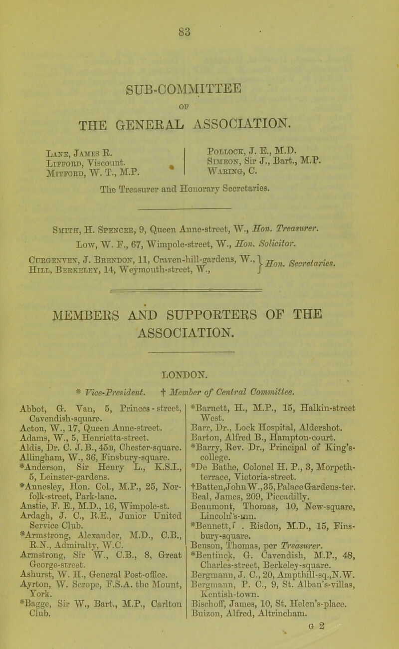 SUB-COMMITTEE OP THE GENERAL ASSOCIATION. Lane, James E. Lifford, Yiscount. Mitford, W. T., M.P. Pollock, J. E., M.D. Simeon, Sir J., Bart., M.P. Warino, C. The Treasurer and Honorary Secretaries. Smith, H. Spencer, 9, Queen Anne-strcet, W., Hon. Treasurer. Low, W. F., 67, Wimpole-street, W., Hon. Solicitor. Curoenyen, J. Brendon, 11, Cravcn-liill-gardens, ^;\jfon Secretaries. Hill, Berkeley, 14, Weymouth-street, W., J MEMBERS AND SUPPORTERS OF THE ASSOCIATION. LONDON. * Vice-President. + Member of Central Committee. Abbot, G-. Van, 5, Princes - street, Cavendish-square. Acton, W., 17, Queen Anne-street. Adams, W., 5, Henrietta-street. Aldis, Dr. C. J. B., 4<5b, Chester-square. Allingham, W., 36, Finsbury-square. *Anderson, Sir Henry L., K.S.I., 5, Leinster-gardens. ♦Annesley, Hon. Col., M.P., 25, Nor- folk-street, Park-lane. Anstie, F. E., M.D., 16, Wimpole-st. Ardagh, J. C., E.E., Junior United Service Club. ^Armstrong, Alexander, M.D., C.B., E.N., Admiralty, W.C. Armstrong, Sir W., C.B., 8, Great G-eorge-street. Ashurst, W. H., General Post-office. Ayrton, W. Scrope, F.S.A. the Mount, York. *Bagge, Sir W., Bart., M.P., Carlton Clhb. #Bamctt, H., M.P., 15, Halkin-street West. Barr, Dr., Lock Hospital, Aldershot. Barton, Alfred B., Hampton-court. *Barry, Eev. Dr., Principal of King’s- college. #De Bathe, Colonel H. P., 3, Morpeth- teirace, Victoria-street. fBatten, J olm W. ,35, Palace Gardens-ter. Beal, James, 209, Piccadilly. Beaumont, Thomas, 10, New-square, Lincoln's-uin. *Bennett, f . Eisdon, M.D., 15, Fins- bury-square. Benson, Thomas, per Treasurer. #Bentinek, G. Cavendish, M.P., 48, Charles-street, Berkeley-square. Bergmanu, J. C., 20, Amptliill-sq.,N.W. Bergmann, P. C., 9, St. Alban’s-villas, Kentisli-town. Bischoff, James, 10, St. Helen’s-place. Buizon, Alfred, Altrincham. G 2