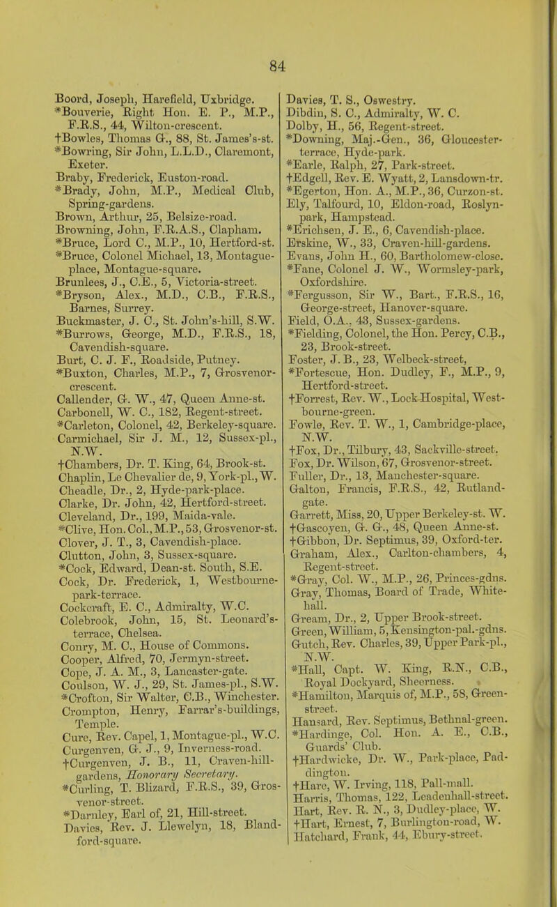 Boord, Joseph, Harefield, Uxbridge. ♦Bouverie, Right Hon. E. P., M.P., P.R.S., 44, Wilton-crescent. fBowles, Thomas G., 88, St. James’s-st. ♦Bowring, Sir John, L.L.D., Claremont, Exeter. Braby, Frederick, Euston-road. * Brady, John, M.P., Medical Clnb, Spring-gardens. Brown, Arthur, 25, Belsize-road. Browning, John, E.R.A.S., Clapham. ♦Bruce, Lord C., M.P., 10, Hertford-st. ♦Bruce, Colonel Michael, 13, Montague- place, Montague-square. Brunlees, J., C.E., 5, Victoria-street. ♦Bryson, Alex., M.D., C.B., E.R.S., Barnes, Surrey. Buckmaster, J. C., St. John’s-hill, S.W. ♦Burrows, George, M.D., F.R.S., 18, Cavendish-square. Burt, C. J. F., Roadside, Putney. ♦Buxton, Charles, M.P., 7, Grosvenor- crescent. Callender, G. W., 47, Queen Anne-st. Carbonell, W. C., 182, Regent-street. ♦Carleton, Colonel, 42, Berkeley-square. Carmichael, Sir J. M., 12, Sussex-pl., N.W. fChambers, Dr. T. King, 64, Brook-st. Chaplin, Le Chevalier de, 9, York-pl., W. Cheadle, Dr., 2, Hyde-park-place. Clarke, Dr. John, 42, Hertford-street. Cleveland, Dr., 199, Maida-vale. ♦Clive, Hon. Col., M.P., 53, Grosvenor-st. Clover, J. T., 3, Cavendish-place. Clutton, John, 3, Sussex-square. ♦Cock, Edward, Dean-st. South, S.E. Cock, Dr. Frederick, 1, Westbourne- park-terrace. Cockcraft, E. C., Admiralty, W.C. Colebrook, John, 15, St. Leonard’s- terrace, Chelsea. Conry, M. C., House of Commons. Cooper, Alfred, 70, Jermyn-street. Cope, J. A. M., 3, Lancaster-gate. Coulson, W. J., 29, St. James-pl., S.W. ♦Crofton, Sir Walter, C.B., Winchester. Crompton, Henry, Farrar’s-buildings, Temple. Cure, Rev. Capel, 1, Montague-pl., W.C. Curgenven, G. J., 9, Inverness-road. fCurgenven, J. B., 11, Craven-hill- gardens, Honorary Secretary. ♦Curling, T. Blizard, F.R.S., 39, Gros- venor-street. ♦Darnley, Earl of, 21, Hill-street. Davies, ‘Rev. J. Llewelyn, 18, Bland- ford-square. Davies, T. S., Oswestry. Dibdin, S. C., Admiralty, W. C. Dolby, H., 56, Regent-street. ♦Downing, Maj.-Gen., 36, Gloucester- terrace, Hyde-park. ♦Earle, Ralph, 27, Park-street. fEdgell, Rev. E. Wyatt, 2, Lansdown-tr. ♦Egerton, Hon. A., M.P.,36, Curzon-st. Ely, Talfourd, 10, Eldon-road, Roslyn- park, Hampstead. ♦Erichsen, J. E., 6, Cavendish-place. Erskine, W., 33, C'raven-liill-gardens. Evans, John H., 60, Bartholomew-close. ♦Fane, Colonel J. W., Wormsley-park, Oxfordshire. ♦Fergusson, Sir W., Bart., F.R.S., 16, George-street, Hanover-square. Field, O.A., 43, Sussex-gardens. ♦Fielding, Colonel, the Hon. Percy, C.B., 23, Brook-street. Foster, J. B., 23, Welbeck-street, ♦Fortescue, Hon. Dudley, F., M.P., 9, Hertford-street. f Forrest, Rev. W., Lock Hospital, West- bourne-green. Fowle, Rev. T. W., 1, Cambridge-place, N.W. fFox, Dr., Tilbimy, 43, Sackville-street. Fox, Dr. Wilson, 67, Grosvenor-street. Fuller, Dr., 13, Manchester-square. Galtou, Francis, F.R.S., 42, Rutland- gate. Garrett, Miss, 20, Upper Berkeley-st. W. fGascoyen, G. G., 48, Queen Anne-st. fGibbon, Dr. Septimus, 39, Oxford-ter. Graham, Alex., Carlton-chambers, 4, Regent-street. ♦Gray, Col. W., M.P., 26, Princes-gdns. Gray, Thomas, Board of Trade, White- hall. Gream, Dr., 2, Upper Brook-street. Green, William, 5, Kensington-pal.-gdns. Gutch, Rev. Charles, 39, Upper Park-pl., N.W. ♦ITaU, Capt. W. King, R.N., C.B., Royal Dockyard, Sheerness. ♦Hamilton, Marquis of, M.P., 58, Green- street. Hansard, Rev. Septimus, Bethnal-green. ♦Hardinge, Col. Hon. A. E., C.B., Guards’ Club. fHardwicke, Dr. W., Park-place, Pad- dington. fHare, W. Irving, 118, Pall-mall. Harris, Thomas, 122, Leadeuhall-strect. Hart, Rev. R. N., 3, Dudley-place, W. fHart, Ernest, 7, Burlington-road, W. Hatchard, Frank, 44, Ebury-street.