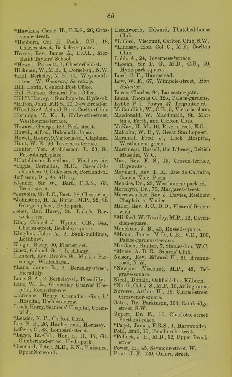 # •Hawkins, Caesar H., F.R.S., 26, Gros- venor-street. •Hepburn, Col. II. Poole, C.B., 18, Charles-street, Berkeley-square. Hessey, Rev. James A., D.C.L., Mer- chant Taylors’ School. •Hewett, Prescott, 1, Chesterfield-st. Hickman, W., M.B., 1, Dorset-sq., N.W. fHill, Berkeley, M.B., 14, Weymoutli- street, W, Honorary Secretary. Hill, Lewin, General Post Office. Hill, Pearson, General Post Office. Hill,T. Harvey, 4, Stanhope-tr., Hyde-pk. •Hilton, John, F.R.S., 10, New Broad-st. •Hood,Sir A. Acland, Bart.,Carlton Club. Hornidge, T. K., 1, Chilwortli-street, Westboume-terrace. Howard, George, 122, Park-street. Howell, Alfred, Hakodadi, Japan. Howell, Henry, 9,Victoria-rd., Clapham. Hunt, W. E., 96, Inverness-terrace. Hunter, Yen. Archdeacon J., 23, St. Petersburgh-place. •Hutchinson, Jonathan, 4, Finsbury-cir. flnglis, Cornelius, M.D., Cavendish- chambers, 9, Duke-street, Portland-pl. Jeffreson, Dr., A4 Albany. fJenner, Sir W., Bart., F.R.S., 63, Brook-street. • Jervoise, Sir J. C., Bart., 78, Chester-sq. #Jolinstone, H. A. Butler, M.P., 22, St. George’s-place, Ilyde-park. Jones, Rev. Harry, St. Luke’s, Ber- wick-street. King, Colonel J. Ilynde, C.B., 34a, Chai’les-street, Berkeley-square. Eungdon, Johu A., 2, Bank-buildings, Lothbury. Knight, Barry, 90, Fleet-street. Knox, Colonel, G., 4 L, Albany. Lambert, Rev. Brooke, St. Mark’s Par- sonage, Whitechapel. fLane, James R., 2, Berkeley-street, Piccadilly. Lane, S. A., 2, Berkcley-st,, Piccadilly. Lane, W. R., Grenadier Guards’ Hos- pital, Rochester-row. Lawrence, Henry, Grenadier Guards’ Hospital, Rochester-row. Leach, Harry, Seamens’ Hospital, Green- wich. •Leader, N. P., Carlton Club. Lee, N. B., 26, Hanley-road, Hornsey. Lefevre, C., 83, Lombard-street. #Legge, Lt.-Col., Hon. E. H., 17, Gt. Cumberland-street, Hyde-park. •Leonard, Peter, M.D., R.N., Plaisance, UpperNorwo o d. Letchworth, Edward, Thatched-house Club. •Lifford, Yiscount, Carlton Club, S.W. •Lindsay, Hon. Col. C., M.P., Carlton Club. Lobb, A., 24, Inverness>errace. •Logan, Sir T. G., M.D., C.B., 40, Hyde-park-square. Lord, C. F., Hampstead. Low, W. F., 67, Wimpole-street, Hon. Solicitor. Lucas, Charles, 94, Lancaster-gate. Lucas, Thomas C., 12a, Palace-gardens. Lybbe, P. L. Powys, 47, Tregunter-rd. McCandlish, W., C.E., 9, Yictoria-cham. Macdonald, W. Macdonald, St. Mar- tin’s, Perth, and Carlton Club. McKay, H. M., 16, River-street, E.C. Malcolm, W. R., 7, Great Stanhope-st. Marshall, Fred. J., Lock Hospital, Westbourne-green. Martineau, Russell, the Library, British Museum, W.C. May, Rev. F. S., 15, Craven-terrace, Bayswater. Maynard, Rev. T. R., Rue de Calvaire, Courbe-Voie, Paris. Menzies, Dr., 23, Westboume-park-rd. Meredyth, Dr., 76, Margaret-street. Merreweather, Rev. J. Davies, Resident Chaplain at Yenice. Miller, Rev. J. C., D.D., Yicar of Green- wich. •Mitford, W. Townley, M.P., 12, Caven- dish-square. Monckton, J. B., 43, Russell-square. •Mouat, James, M.D., C.B., Y.C., 106, Palace-gardens-terrace. Murdoch, Hunter, 7, Staples-inn, W.C. fMyers, A. B. R., Guards’ Club. Nelson, Rev. Edward H., 61, Avenue- road, N.W. •Newport, Viscount, M.P., 43, Bel- grave-square. Nicoll, Donald, Oakfield-ho., Kilburn. •North, Col. J. S., M.P., 16,Arlington-st. Noven’e, Arthur H., 16, Chapel-street Grosvenor-square. Oates, Dr. Parkinson, 164, Cambridge- street, S.W. Oppert, Dr. F., 10, Charlotte-street Portland-place. •Paget, James, F.R.S., 1, Harewood-p Pohl, Emil, 15, Fenchurch-street. •Pollock, J. E., M.D., 52, Upper Brook- street. Power, H., 45, Seymour-street, W. Pratt, J. F., 420, Oxford-street.