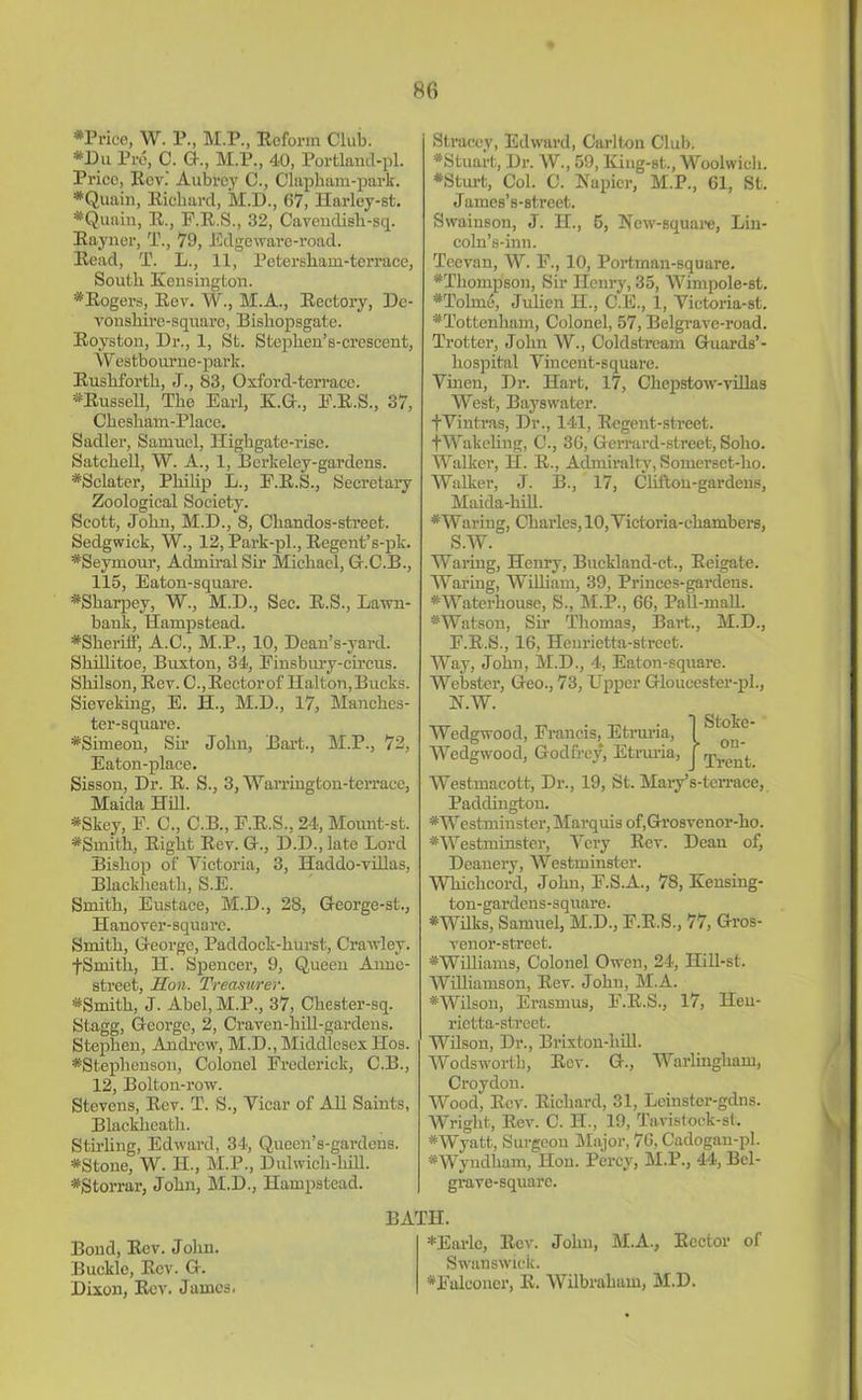 #Price, W. P., M.P., Reform Club. •Du Pro, C. G., M.P., 40, Portlaud-pl. Prico, Rev.’ Aubrey C., Clapham-park. *Quain, Riebarcl, M.D., 67, Harley-st. #Quain, R., F.R.S., 32, Cavendish-sq. Rayner, T., 79, Edgeware-road. Read, T. L., 11, Petersham-terrace, South Kensington. *Rogers, Rev. W., M.A., Rectory, Dc- vonshire-square, Bishopsgate. Royston, Dr., 1, St. Stephen’s-crescent, W estbourne-park. Rushforth, J., 83, Oxford-terrace. *Russell, The Earl, K.G., E.R.S., 37, Chesham-Place. Sadler, Samuel, Highgate-rise. Satchell, W. A., 1, Berkeley-gardens. #Sclater, Philip L., E.R.S., Secretary Zoological Society. Scott, John, M.D., 8, Chandos-street. Sedgwick, W., 12, Park-pl., Regent’s-pk. ^Seymour, Admiral Sir Michael, G.C.B., 115, Eaton-square. *Sharpey, W., M.D., See. R.S., Lawn- bank, Hampstead. ^Sheriff, A.C., M.P., 10, Dcan’s-yard. Skillitoe, Buxton, 34, Finsbury-circus. Shilson, Rev. C., Rector of Halton, Bucks. Sieveking, E. H., M.D., 17, Manches- ter-square. *Simeon, Sir John, Bart., M.P., 72, Eaton-place. Sisson, Dr. R. S., 3, Warriugton-terrace, Maida Hill. *Skey, F. C., C.B., F.R.S., 24, Mount-st. *Smith, Right Rev. G-., D.D., late Lord Bishop of Victoria, 3, Haddo-villas, Blackheath, S.E. Smith, Eustace, M.D., 28, George-st., Hanover-square. Smith, George, Paddock-hurst, Crawley. fSmith, H. Spencer, 9, Queen Anne- street, Hon. Treasurer. *Smith, J. Abel, M.P., 37, Chester-sq. Stagg, George, 2, Craven-hill-gardens. Stephen, Andrew, M.D., Middlesex Hos. ^Stephenson, Colonel Frederick, C.B., 12, Bolton-row. Stevens, Rev. T. S., Vicar of All Saints, Blackheath. Sth’ling, Edward, 34, Queen’s-gardens. *Stone, W. H., M.P., Dulwicli-hill. *Storrar, John, M.D., Hampstead. Bond, Rev. John. Buckle, Rev. G. Dixon, Rev. James. Stracey, Edward, Carlton Club. #Stuart, Dr. W., 59, King-st., Woolwich. •Sturt, Col. C. Napier, M.P., 61, St. James’s-street. Swainson, J. H., 5, New-square, Lin- coln’s-inn. Teevan, W. F., 10, Portman-square. #Tlioinpson, Sir Henry, 35, Wimpole-st. *Tolme, Juhen H., C.E., 1, Victoria-st. ^Tottenham, Colonel, 57, Belgrave-road. Trotter, John W., Coldstream Guards’- liospital Vincent-square. Vinen, Dr. Hart, 17, Chepstow-villas West, Bayswater. fVintras, Dr., 141, Regent-street. tWakeling, C., 36, Gerrard-street, Soho. Walker, H. R., Admiralty, Somerset-ho. Walker, J. B., 17, Clifton-gardens, Maida-hill. #Waring, Charles, 10, Victoria-chambers, S.W. Waring, Henry, Buckland-ct., Reigate. Waring, William, 39, Princes-gardens. ^Waterhouse, S., M.P., 66, Pall-mall. * Watson, Sir Thomas, Bart., M.D., F.R.S., 16, Heurietta-street. Way, John, M.D., 4, Eaton-square. Webster, Geo., 73, Upper Gloucester-pl., N.W. Wedgwood, Francis, Etruria, Wedgwood, Godfrey, Etruria, Westmacott, Dr., 19, St. Mary’s-terrace, Paddington. ^Westminster, Marquis of,Grosvenor-ho. #Westminster, Very Rev. Dean of, Deanery, Westminster. Whichcord, John, F.S.A., 78, Kensing- ton-gardens-square. #Wilks, Samuel, M.D., F.R.S., 77, Gros- venor-street. ^Williams, Colonel Owen, 24, Hill-st. Williamson, Rev. John, M.A. *Wilson, Erasmus, F.R.S., 17, Heu- rietta-street. Wilson, Dr., Brixton-hill. Wodswortb, Rev. G., Warlingliam, Croydon. Wood, Rev. Richard, 31, Leinstcr-gdns. Wright, Rev. C. H., 19, Tavistock-st. *Wyatt, Surgeon Major, 76, Cadogan-pl. *Wyndliam, Hon. Percy, M.P., 44, Bcl- grave-square. BATH. *Earlc, Rev. John, JM.A., Rector of Swanswick. #Falconer, R. Wilbraham, M.D. Stoke- on- Trent.