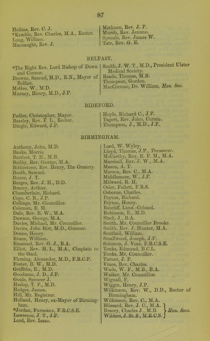 Hellins, Rev. C. J. *Kemble, Rov. Charles, M.A., Rector. Long, William. Macnaught, Rev. J. Methuen, Rev. J. P. Murch, Rev. Jerome. Sproule, Rev. James W. Tate, Rev. G. B. RELEAST. *The Right Rev. Lord Bishop of Down and Connor. Browne, Samuel, M.D., R.N., Mayor of Belfast. McGee, W., M.D. Murney, Henry, M.D., J.P. Smith, J. W. T., M.D., President Ulster Medical Society. Reade, Thomas, M.B. Thompson, Gordon. MacCormac, Dr. William, lion. Sec. Pedler, Christopher, Mayor. Bazcley, Rev. F. L., Rector. Dingle, Edward, J.P. BIDEFORD. Hoyle, Richard C., J.P. Tagert, Rev. John, Curate. Thompson, J., M.D., J.P. BIRMINGHAM. Anthony, John, M.D. Banks, Morns. Bartleet, T. H., M.B. Beilby, Rev. George, M.A. Bittlestone, Rev. Henry, The Oratory. Booth, Samuel. Bunce, J. T. Burges, Rev. J. H., D.D. Bracey, Arthur. Chamberlain, Richard. Cope, C. R., J.P. Collings, Mr. Councillor. Coleman, E. M. Dale, Rev. R. W., M.A. Dawson, George, M.A. Davies, Michael, Mr. Councillor. Davies, John Birt, M.D., Coroner. Denne, Henry. Evans, William. Emanuel, Rev. G. J., B.A. Elliot, Rev. H. L., M.A., Chaplain to the Gaol. Fleming, Alexander, M.D., F.R.C.P. Foster, B. W., M.D. Griffiths, E., M.D. Goodman, J. D., J.P. Goule, Spencer J. Heslop, T. P., M.D. Hedges, James. Hill, Mi\ Registrar. Holland, Henry, ex-Mayor of Birming- ham. * Jordan, Furneaux, F.R.C.S.E. Lawrence, J. T., J.P. Lord, Rev. Isaac. Lord, W. Wyley. Lloyd, Thomas, J.P., Treasurer. McCarthy, Rev. E. F. M., M.A. Marshall, Rev. J. W., M.A. Mason, A. T. Marson, Rev. C., M.A. Middlemore, W., J.P. Milward, R. H. Osier, Follett, F.R.S. Osborne, Charles. Peyton, Richard. Peyton, Henry. Ratcliff, Lieut.-Colonel. Robinson, E., M.D. Slack, J., B.A. Smith, Mr. Councillor Brooke. Smith, Rev. J. Hunter, M.A. Southall, William. Smallwood, Joseph, J.P. Solomon, J. Vose, F.R.C.S.E. Tonks, Edmund, B.C.L. Tonks, Mr. Councillor. Turner, J. P. Yinee, Rev. Charles. Wade, W. F., M.B., B.A. Walker, Mr. Councillor. Wignall, F, Wiggin, Henry, J.P. Wilkinson, Rev. W., D.D., Rector of Birmingham. Wilkinson, Rev. C., M.A. Blissard, Rev. J. C., M.A. 1 Bracey, Charles J., M.B. > Son. Secs. Wilders, J. St. S.,M.R.C.S.J