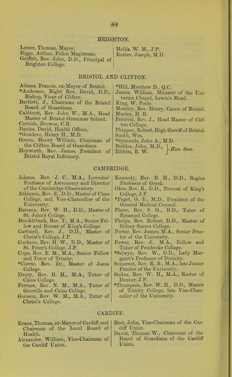 BRIGHTON. Lestor, Thomas, Mayor. Hollis, W. M., J.P. Bigge, Arthur, Police Magistrate. Rutter, Joseph, M.D. Griffith, Rev. John, D.D., Principal of Brighton College. BRISTOL AND CLIFTON. Aclams, Francis, ex-Mayor of Bristol. # Anderson, Right Rev. David, D.D., Bishop, Vicar of Clifton. Bartlett, J., Chairman of the Bristol Board of Guardians. Caldicott, Rev. John W., M.A., Head Master of Bristol Grammar School. Cornish, Browne, C.B. Davies, David, Health Officer. *Goodeve, Henry H., M.D. Green, Henry William, Chairman of the Clifton Board of Guardians. Heyworth, Rev. James, President of Bristol Royal Infirmary. #Hill, Matthew D., Q.C. James, William, Minister of the Uni- tarian Chapel, Lewin’s Mead. King, W. Poole. Moseley, Rev. Henry, Canon of Bristol. Murley, H. E. Percival, Rev. J., Head Master of Clif- ton College. Phippen, Robert, High Sheriff of Bristol. Smith, Win. *Symonds, John A., M.D. Beddoe, John, M.D., Tibbits, R. W. } Son. Secs. CAMBRIDGE. Adams, Rev. J. C., M.A., Lowndes’ Professor of Astronomy and Director of the Cambridge Observatory. Atkinson, Rev. E., D.D., Master of Clare College, and Vice-Chancellor of the University. Bateson, Rev. W. H., D.D., Master of St. John’s College. • Brocklebank, Rev. T., M.A., Senior Fel- low and Bursar of King’s College. Cartmell, Rev. J., D.D., Master of Christ’s College, J.P. Cookson, Rev. H. W., D.D., Master of St. Peter’s College, J.P. Cope, Rev. E. M., M.A., Senior Fellow and Tutor of Trinity. *Corrie, Rev. Dr., Master of Jesus College. Drury, Rev. B. H., M.A., Tutor of Caius College. Ferrars, Rev. N. M., M.A., Tutor of Gonville and Caius College. Gunson, Rev. W. M., M.A., Tutor of Christ’s College. Kennedy, Rev. B. H., D.D., Regius Professor of Greek. Okes, Rev. R., D.D., Provost of King’s College, J.P. #Paget, G. E., M.D., President of the General Medical Council. Phear, Rev. S. G., B.D., Tutor of Emanuel College. Phelps, Rev. Robert, D.D., Master of Sidney Sussex College. Porter, Rev. James, M.A., Senior Proc- tor of the University. Power, Rev. J., M.A., Fellow and Tutor of Pembroke College. ♦Selwyn, Rev. W., D.D., Lady Mar- garet’s Professor of Divinity. Somerset, Rev. R. B., M.A., late Junior Proctor of the University. Stokes, Rev. W. H., M.A., Rector of Denver, J.P. ^Thompson, Rev. W. H., D.D., Master of Trinity College, late Vice-Chan- cellor of the University. CARDIFF. Evans, Thomas, ex-Mayor of Cardiff, and Chairman of the Local Board of Health. Alexander, William, Vice-Chairman of the Cardiff Union. Bird, Jolm, Vice-Chairman of the Car- diff Union. David, Thomas W., Chairman of the Board of Guardians of the Cardiff Union.