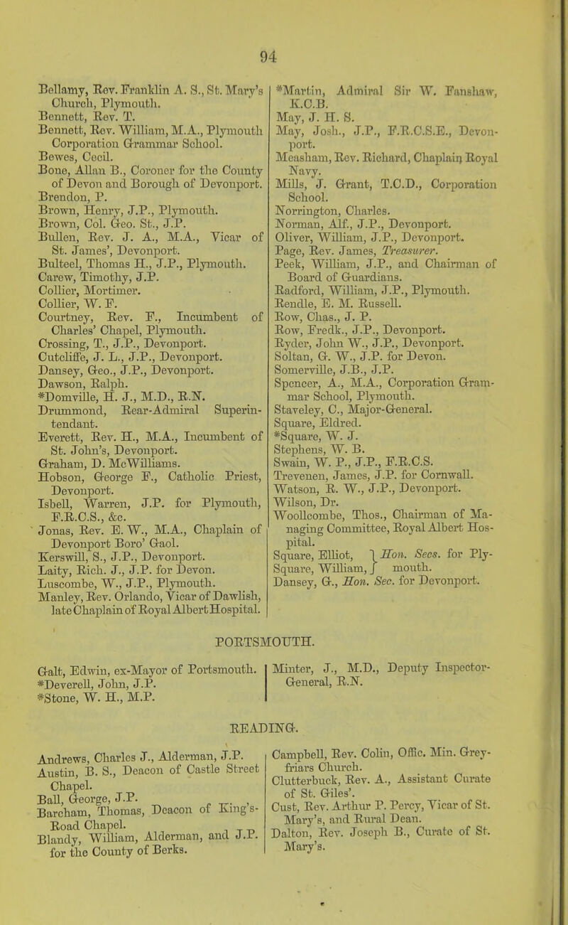 Bellamy, Rev. Franklin A. S., St. Mary’s Church, Plymouth. Bennett, Rev. T. Bennett, Rov. William, M.A., Plymouth Corporation Grammar School. Bewes, Cecil. Bone, Allan B., Coroner for the County of Devon and Borough of Devonport. Brendon, P. Brown, Henry, J.P., Plymouth. Brown, Col. Geo. St., J.P. Bullen, Rev. J. A., M.A., Vicar of St. James’, Devonport. Bulteel, Thomas H., J.P., Plymouth. Carew, Timothy, J.P. Collier, Mortimer. Collier, W. F. Coui’tney, Rev. F., Incumbent of Charles’ Chapel, Plymouth. Crossing, T., J.P., Devonport. Cutcliffe, J. L., J.P., Devonport. Dansey, Geo., J.P., Devonport. Dawson, Ralph. *Domville, H. J., M.D., R.N. Drummond, Rear-Admiral Superin- tendant. Everett, Rev. H., M.A., Incumbent of St. John’s, Devonport. Graham, D. McWilliams. Hobson, George F., Catholic Priest, Devonport. Isbell, Warren, J.P. for Plymouth, F.R.C.S., &c. Jonas, Rev. E. W., M.A., Chaplain of Devonport Boro’ Gaol. Kerswill, S., J.P., Devonport. Laity, Rich. J., J.P. for Devon. Luscombe, W., J.P., Plymouth. Manley, Rev. Orlando, Vicar of Dawlish, late Chaplain of Royal Albert Hospital. *Martin, Admiral Sir W. Fanshaw, K.C.B. May, J. H. S. May, Josh., J.P., F.R.C.S.E., Devon- port. Measham, Rev. Richard, Chaplain Royal Navy. Mills, J. Grant, T.C.D., Corporation School. Norrington, Charles. Norman, Alf., J.P., Devonport. Oliver, William, J.P., Devonport. Page, Rev. James, Treasurer. Peek, William, J.P., and Chairman of Board of Guardians. Radford, William, J.P., Plymouth. Rendle, E. M. Russell. Row, Chas., J. P. Row, Fredk., J.P., Devonport. Ryder, John W., J.P., Devonport. Soltan, G. W., J.P. for Devon. Somerville, J.B., J.P. Spencer, A., M.A., Corporation Gram- mar School, Plymouth. Staveley, C., Major-General. Square, Eldred. #Square, W. J. Stephens, W. B. Swain, W. P., J.P., F.R.C.S. Trevenen, James, J.P. for Cornwall. Watson, R. W., J.P., Devonport. Wilson, Dr. Woolleombe, Thos., Chairman of Ma- naging Committee, Royal Albert Hos- pital. Square, Elliot, j Son. Secs, for Ply- Square, William, J mouth. Dansey, G., Son. Sec. for Devonport. PORTSMOUTH. Galt, Edwin, ex-Mayor of Portsmouth. Minter, J., M.D., Deputy Inspector- *Deverell, John, J.P. General, R.N. #Stone, W. H., M.P. READING. Andrews, Charles J., Alderman, J.P. Austin, B. S., Deacon of Castle Street Chapel. Ball, George, J.P. , Barcham, Thomas, Deacon ot Eing s- Road Chapel. Blandy, William, Alderman, and J.I. for the County of Berks. Campbell, Rev. Colin, Offic. Min. Grey- friars Church. Clutterbuck, Rev. A., Assistant Curate of St. Giles’. Cust, Rev. Artlmr P. Percy, Vicar of St. Mary’s, and Rural Dean. Dalton, Rev. Joseph B., Curate of St. Mary’s.