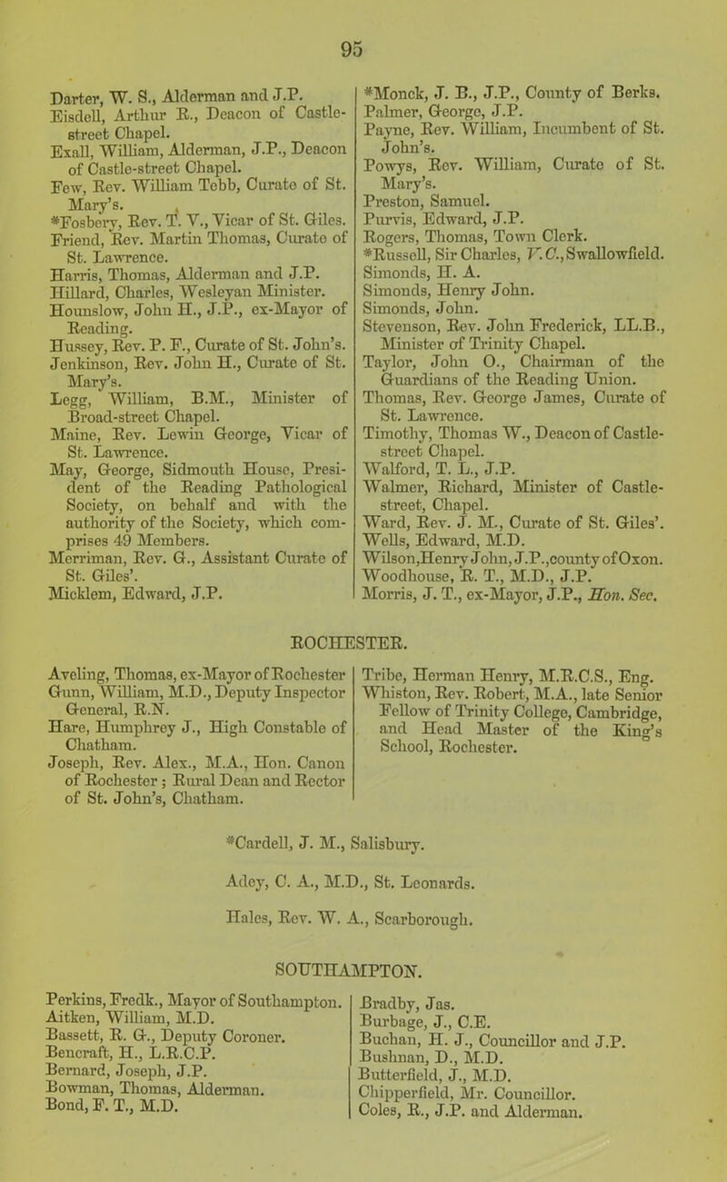 Darter, W. S., Alderman and J.P. Eisdell, Arthur R., Deacon of Castle- street Chapel. Exall, Wilham, Alderman, J.P., Deacon of Castle-street Chapel. Few, Rev. William Tebb, Curate of St. Mary’s. *Fosbery, Rev. T. V., Vicar of St. Giles. Friend, Rev. Martin Thomas, Curate of St. Lawrence. Harris, Thomas, Alderman and J.P. Hillard, Charles, Wesleyan Minister. Hounslow, John H., J.P., ex-Mayor of Reading. Hussey, Rev. P. F., Curate of St. John’s. Jehkinson, Rev. John H., Curate of St. Mary’s. Legg, William, R.M., Minister of Broad-street Chapel. Maine, Rev. Lewin George, Vicar of St. Lawrence. May, George, Sidmouth House, Presi- dent of the Reading Pathological Society, on behalf and with the authority of the Society, which com- prises 49 Members. Merriman, Rev. G., Assistant Curate of St. Giles’. Micklem, Edward, J.P. *Monck, J. B., J.P., Comity of Berks. Palmer, George, J.P. Payne, Rev. William, Incumbent of St. John’s. Powys, Rev. William, Curate of St. Mary’s. Preston, Samuel. Purvis, Edward, J.P. Rogers, Thomas, Town Clerk. *Russoll, Sir Charles, V.C., Swallowfield. Simonds, H. A. Simonds, Henry John. Simonds, John. Stevenson, Rev. John Frederick, LL.B., Minister of Trinity Chapel. Taylor, John O., Chairman of the Guardians of the Reading Union. Thomas, Rev. George James, Curate of St. Lawrence. Timothy, Thomas W., Deacon of Castle- street Chapel. Walford, T. L., J.P. Walmer, Richard, Minister of Castle- street, Chapel. Ward, Rev. J. M-, Curate of St. Giles’. Wells, Edward, M.D. Wilson, Henry John, J.P., county ofOxon. Woodliouse, R. T., M.D., J.P. Morris, J. T., ex-Mayor, J.P., Hon. See. ROCHESTER. Aveling, Thomas, ex-Mayor of Rochester Gunn, William, M.D., Deputy Inspector General, R.N. Hare, Humphrey J., High Constable of Chatham. Joseph, Rev. Alex., M.A., Hon. Canon of Rochester; Rural Dean and Rector of St. John’s, Chatham. Tribe, Herman Henry, M.R.C.S., Eng. Wliiston, Rev. Robert, M.A., late Senior Fellow of Trinity College, Cambridge, and Head Master of the King’s School, Rochestei’. ♦Cardell, J. M., Salisbury. Adey, C. A., M.D., St. Leonards. Hales, Rev. W. A., Scarborough. SOUTHAMPTON. Perkins, Fredk., Mayor of Southampton. Aitken, Wilham, M.D. Bassett, R. G., Deputy Coroner. Bencraft, H., L.R.C.P. Bernard, Joseph, J.P. Bowman, Thomas, Alderman. Bond, F. T., M.D. Bradby, Jas. Burbage, J., C.E. Buchan, II. J., Councillor and J.P. Buslinan, D., M.D. Butterfield, J., M.D. Chipperfield, Mr. Councillor. Coles, R., J.P. and Alderman.