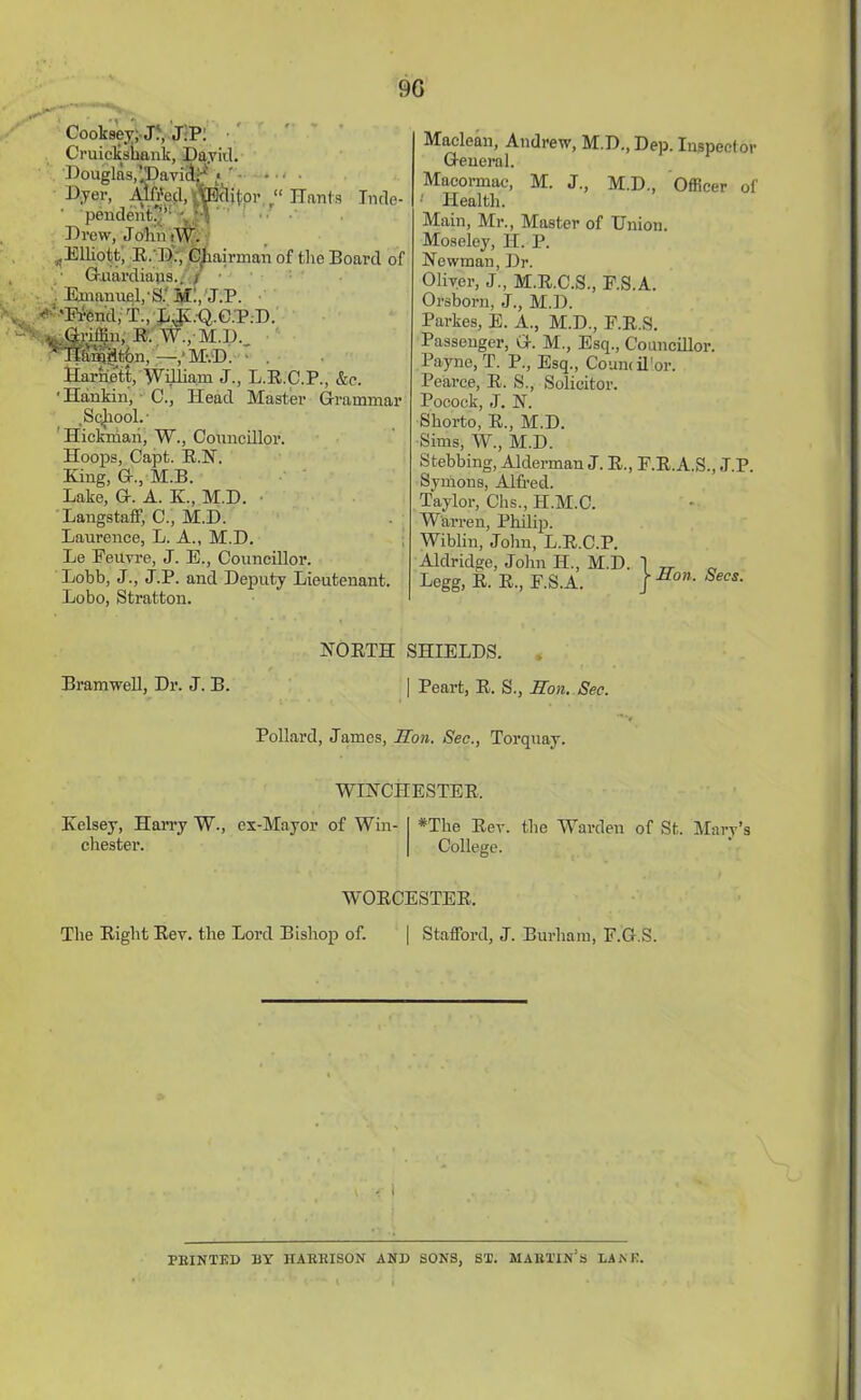 9G Cooksey; J.', JH: Cruiekshank, Da.vid. Douglas,IIJaviilH « ' - • Dyer, Alft'ccl, HEclitor “ Hants Tntle- • pendent!^ U\ Drew, Joint tW. Elliott, R.D., Chairman of the Board of GKuardiajas.• Emanuel,'S.' Mi, J.P. '’■'Et-end.T., EJCQ.C.P.D. tiffin, R. W., M.D.. Hhmjfltbn, —,'MvD. ■ . Harnett, William J., L.R.C.P., &e. ■Hankin', C., Head Master Grammar .Sqjiool.- Hickmaii, W., Councillor. Hoops, Capt. R.N. King, G., M.B. Lake, G. A. K., M.D. Langstaff, C., M.D. Laurence, L. A., M.D. Le Peuvre, J. E., Councillor. Lobb, J., J.P. and Deputy Lieutenant. Lobo, Stratton. Maclean, Andrew, M.D., Dep. Inspector General. Macormae, M. J., M.D., Officer of •' Health. Main, Mr., Master of Union. Moseley, H. P. Newman, Dr. Oliver, J., M.R.C.S., F.S.A. Orsborn, J., M.D. Parkes, E. A., M.D., F.R.S. Passenger, G. M., Esq., Councillor. Payne, T. P., Esq., Count il'or. Pearce, R. S., Solicitor. Pocock, J. N. Shorto, R., M.D. Sims, W, M.D. Stubbing, Alderman J. R., F.R.A.S., J.P. Symons, Alfred. Taylor, Chs., H.M.C. Warren, Philip. Wiblin, John, L.R.C.P. Aldridge, John H., M.D. 1 Legg, R. R., F.S.A. j ‘ * Son. Secs. Bramwell, Dr. J. B. NORTH SHIELDS. | Peart, R. S., Son. Sec. Pollard, James, Son. Sec., Torquay. WINCHESTER, Kelsey, Harry W., ex-Mayor of Win- chester. #The Rev. the Warden of St. Mary’s College. WORCESTER, The Right Rev. the Lord Bishop of. | Stafford, J. Burliam, F.G.S. PRINTED BY HARRISON AND SONS, ST. MARTIN’S LAM