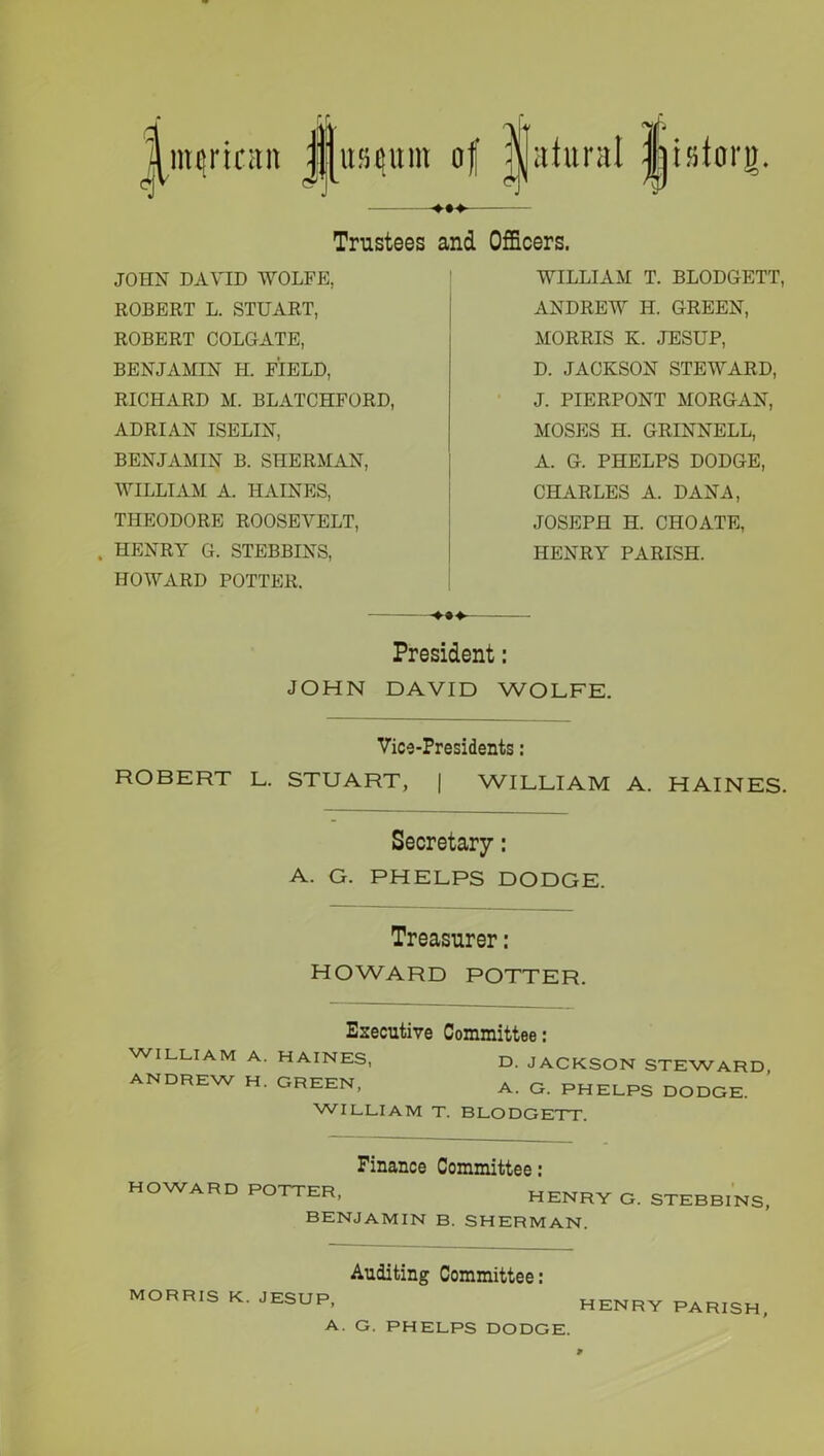 ^mqncitn jpusqum of j|atural jijisttn'o. Trustees and Officers. JOHN DAVID WOLFE, ROBERT L. STUART, ROBERT COLGATE, BENJAMIN H. FIELD, RICHARD M. BLATCHFORD, ADRIAN ISELIN, BENJAMIN B. SHERMAN, WILLIAM A. HAINES, THEODORE ROOSEVELT, . HENRY G. STEBBINS, HOWARD POTTER. WILLIAM T. BLODGETT, ANDREW H. GREEN, MORRIS K. JESUP, D. JACKSON STEWARD, J. PIERPONT MORGAN, MOSES H. GRINNELL, A. G. PHELPS DODGE, CHARLES A. DANA, JOSEPH H. CHOATE, HENRY PARISH. President: JOHN DAVID WOLFE. Vice-Presidents: ROBERT L. STUART, | WILLIAM A. HAINES. Secretary : A. G. PHELPS DODGE. Treasurer: HOWARD POTTER. WILLIAM ANDREW Executive Committee: A. HAINES, D. JACKSON STEWARD, H. GREEN, A. G PHELPS DODGE. WILLIAM T. BLODGETT. Finance Committee: HOWARD POTTER, HENRY G. STEBBINS, BENJAMIN B. SHERMAN. MORRIS K. JESUP, Auditing Committee: A. G. PHELPS DODGE. HENRY PARISH,