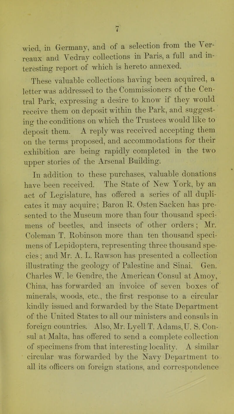 l wiecl, in Germany, and of a selection from the Yer- reaux and Vedray collections in Paris, a full and in- teresting report of which is hereto annexed. These valuable collections having been acquired, a letter was addressed to the Commissioners of the Cen- tral Park, expressing a desire to know if they would receive them on deposit within the Park, and suggest- ing the conditions on which the Trustees would like to deposit them. A reply was received accepting them on the terms proposed, and accommodations for their exhibition are being rapidly completed in the two upper stories of the Arsenal Building. In addition to these purchases, valuable donations have been received. The State of New York, by an act of Legislature, has offered a series of all dupli- cates it may acquire; Baron R. Osten Sacken has pre- sented to the Museum more than four thousand speci- mens of beetles, and insects of other orders ; Mr. Coleman T. Robinson more than ten thousand speci- mens of Lepidoptera, representing three thousand spe- cies ; and Mr. A. L. Rawson has presented a collection illustrating the geology of Palestine and Sinai. Gen. Charles W. le Gendre, the American Consul at Amoy, China, has forwarded an invoice of seven boxes of minerals, woods, etc., the first response to a circular kindly issued and forwarded by the State Department of the United States to all our ministers and consuls in foreign countries. Also, Mr. Lyell T. Adams,U. S. Con- sul at Malta, has offered to send a complete collection of specimens from that interesting locality. A similar circular was forwarded by the Navy Department to all its officers on foreign stations, and correspondence