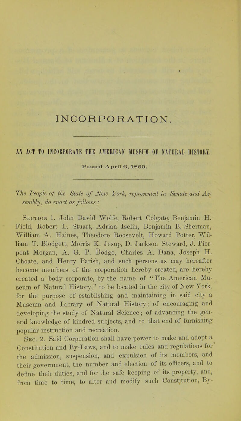 INCORPORATION. AN ACT TO INCORPORATE THE AMERICAN MUSEUM OF NATURAL HISTORY. IPassed. April 6, 1SG9. The People of the State of New York, represented in Senate and As- sembly, do enact as follows : Section 1. John David Wolfe, Robert Colgate, Benjamin H. Field, Robert L. Stuart, Adrian Iselin, Benjamin B. Sherman, William A. Haines, Theodore Roosevelt, Howard Potter, Wil- liam T. Blodgett, Morris K. Jesup, D. Jackson Steward, J. Pier- pont Morgan, A. G. P. Dodge, Charles A. Dana, Joseph H. Choate, and Henry Parish, and such persons as may hereafter become members of the corporation hereby created, are hereby created a body corporate, by the name of “The American Mu- seum of Natural History,” to be located in the city of New York, for the purpose of establishing and maintaining in said city a Museum and Library of Natural Plistory; of encouraging and developing the study of Natural Science; of advancing the gen- eral knowledge of kindred subjects, and to that end of furnishing popular instruction and recreation. Sec. 2. Said Corporation shall have power to make and adopt a Constitution and By-Laws, and to make rules and regulations for the admission, suspension, and expulsion of its members, and their government, the number and election of its officers, and to define their duties, and for the safe keeping of its property, and, from time to time, to alter and modify such Constitution, By-