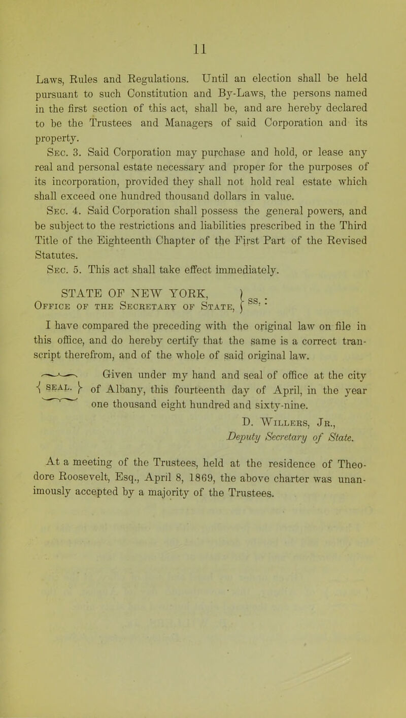 Laws, Rules and Regulations. Until an election shall be held pursuant to such Constitution and By-Laws, the persons named in the first section of this act, shall be, and are hereby declared to be the Trustees and Managers of said Corporation and its property. Sec. 3. Said Corporation may purchase and hold, or lease any real and personal estate necessary and proper for the purposes of its incorporation, provided they shall not hold real estate which shall exceed one hundred thousand dollars in value. Sec. 4. Said Corporation shall possess the general powers, and be subject to the restrictions and liabilities prescribed in the Third Title of the Eighteenth Chapter of tlje First Part of the Revised Statutes. Sec. 5. This act shall take effect immediately. STATE OF NEW YORK, Office of the Secretary of State, I have compared the preceding with the original law on file in this office, and do hereby certify that the same is a correct tran- script therefrom, and of the whole of said original law. -——n Given under my hand and seal of office at the city seal. 0f Albany, this fourteenth day of April, in the year * one thousand eight hundred and sixty-nine. D. Willers, Jr., Deputy Secretary of State. At a meeting of the Trustees, held at the residence of Theo- dore Roosevelt, Esq., April 8, 1869, the above charter was unan- imously accepted by a majority of the Trustees.