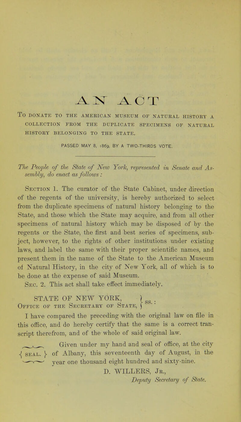 .A. 1ST ACT To DONATE TO THE AMERICAN MUSEUM OF NATURAL HISTORY A COLLECTION FROM THE DUPLICATE SPECIMENS OF NATURAL HISTORY BELONGING TO THE STATE. PASSED MAY 8, 1869, BY A TWO-THIRDS VOTE. The People of the State of New York, represented in Senate and As- sembly, do enact as follows: Section 1. The curator of the State Cabinet, under direction of the regents of the university, is hereby authorized to select from the duplicate specimens of natural history belonging to the State, and those which the State may acquire, and from all other specimens of natural history which maybe disposed of by the regents or the State, the first and best series of specimens, sub- ject, however, to the rights of other institutions under existing laws, and label the same with their proper scientific names, and present them in the name of the State to the American Museum of Natural History, in the city of New York, all of which is to be done at the expense of said Museum. Sec. 2. This act shall take effect immediately. STATE OF NEW YORK, ) gg . Office of the Secretary of State, f I have compared the preceding with the original law on file in this office, and do hereby certify that the same is a correct tran- script therefrom, and of the whole of said original law. Given under my hand and seal of office, at the city ^ seal. )■ of Albany, this seventeenth day of August, in the —v-— year one thousand eight hundred and sixty-nine. D. WILLERS, Jr., Deputy Secretary of State.