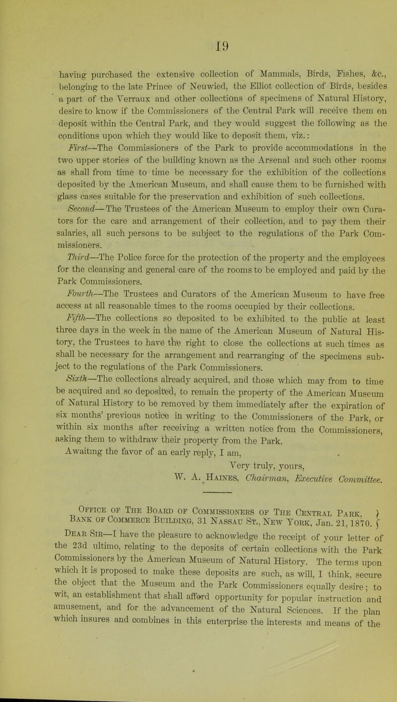 having purchased the extensive collection of Mammals, Birds, Fishes, &c., belonging to the late Prince of Neuwied, the Elliot collection of Birds, besides a part of the Verraux and other collections of specimens of Natural History, desire to know if the Commissioners of the Central Park will receive them on deposit within the Central Park, and they would suggest the following as the conditions upon which they would like to deposit them, viz.: First—The Commissioners of the Parle to provide accommodations in the two upper stories of the building known as the Arsenal and such other rooms as shall from time to time be necessary for the exhibition of the collections deposited by the American Museum, and shall cause them to be furnished with glass cases suitable for the preservation and exhibition of such collections. Second—The Trustees of the American Museum to employ their own Cura- tors for the care and arrangement of their collection, and to pay them their salaries, all such persons to be subject to the regulations of the Park Com- missioners. Third—The Police force for the protection of the property and the employees for the cleansing and general care of the rooms to be employed and paid by the Park Commissioners. Fourth—The Trustees and Curators of the American Museum to have free access at all reasonable times to the rooms occupied by their collections. Fifth—The collections so deposited to be exhibited to the public at least three days in the week in the name of the American Museum of Natural His- tory, the Trustees to have the right to close the collections at such times as shall be necessary for the arrangement and rearranging of the specimens sub- ject to the regulations of the Park Commissioners. Sixth—The collections already acquired, and those which may from to time be acquired and so deposited, to remain the property of the American Museum of Natural History to be removed by them immediately after the expiration of six months’ previous notice in writing to the Commissioners of the Park, or within six months after receiving a written notice from the Commissioners, asking them to withdraw their property from the Park. Awaiting the favor of an early reply, I am, Very truly, yours, W. A. Haines, Chairman, Executive Committee. Office of The Board of Commissioners of The Central Park. ) Bank of Commerce Building, 31 Nassau St., New York, Jan. 21,1870. f Dear Sir I have the pleasure to acknowledge the receipt of your letter of the 23d ultimo, relating to the deposits of certain collections with the Park Commissioners by the American Museum of Natural Histoiy. The terms upon which it is proposed to make these deposits are such, as will, I think, secure the object that the Museum and the Park Commissioners equally desire; to wit, an establishment that shall afford opportunity for popular instruction and amusement, and for the advancement of the Natural Sciences. If the plan which insures and combines in this enterprise the interests and means of the