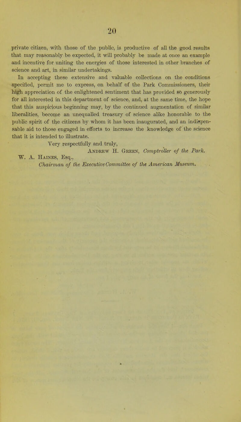 private citizen, with those of the public, is productive of all the good results that may reasonably be expected, it will probably be made at once an example and incentive for uniting the energies of those interested in other branches of science and art, in similar undertakings. In accepting these extensive and valuable collections on the conditions specified, permit me to express, on behalf of the Park Commissioners, their high appreciation of the enlightened sentiment that lias provided 80 generously for all interested in this department of science, and, at the same time, the hope that this auspicious beginning may, by the continued augmentation of similar liberalities, become an unequalled treasury of science alike honorable to the public spirit of the citizens by whom it has been inaugurated, and an indispen- sable aid to those engaged in efforts to increase the knowledge of the science that it is intended to illustrate. Very respectfully and truly, Andrew H. Green, Comptroller of the Park. W. A. Haines, Esq., Chairman of the Executive Committee of the American Museum.