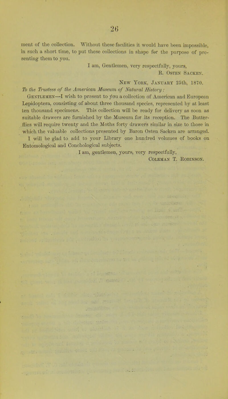 ment of tho collection. Without these facilities it would have been impossible, in such a short time, to put these collections in shape for the purpose of pre- senting them to you. I am, Gentlemen, very respectfully, yours, R. Osten Sacken. New York, January 25th, 1870. To the Trustees of the American Museum of Natural History: Gentlemen—I wish to present to you a collection of American and European Lepidoptera, consisting of about three thousand species, represented by at least ten thousand specimens. This collection will be ready for delivery as soon as suitable drawers are furnished by the Museum for its reception. The Butter- flies will require twenty and the Moths forty drawers similar in size to those in which the valuable collections presented by Baron Osten Sacken are arranged. I will be glad to add to your Library one hundred volumes of books on Entomological and Conchological subjects. I am, gentlemen, yours, very respectfully, Coleman T. Robinson.