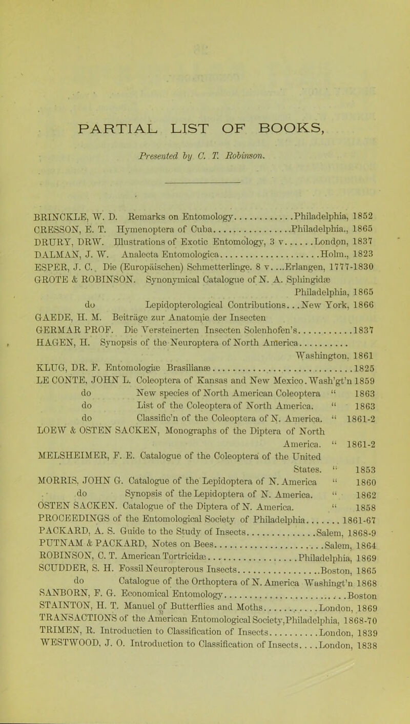 PARTIAL LIST OF BOOKS, Presented, by C. T. Bobinson. BRINCKLE, W. D. Remarks on Entomology Philadelphia, 1852 CRESSON, E. T. Hymenoptera of Cuba Philadelphia., 1865 DRURY, DRW. Illustrations of Exotic Entomology, 3 v London, 1837 DALMAN, J. W. Analecta Entomologica Holm., 1823 ESPER, J. C. Die (Europaisclien) Schmetterlinge. 8 v. ...Erlangen, 1777-1830 GROTE & ROBINSON. Synonymical Catalogue of N. A. Sphingid® Philadelphia, 1865 do Lepidopterological Contributions.. .New York, 1866 GAEDE, H. M. Beitrage zur Anatomie der Insecten GERMAR PROF. Die Versteinerten Insecten Solenhofen’s 1837 HAGEN, H. Synopsis of the Neuroptera of North America Washington. 1861 KLUG, DR. F. Entomologhe Brasilian® 1825 LE CONTE, JOHN L. Coleoptera of Kansas and New Mexico. Wash’gt’n 1859 do New species of North American Coleoptera “ 1863 do List of the Coleoptera of North America. “ 1863 do Classified of the Coleoptera of N. America. “ 1861-2 LOEW & OSTEN SACKEN, Monographs of the Diptera of North America. “ 1861-2 MELSHEIMER, F. E. Catalogue of the Coleoptera of the United States. “ 1853 MORRIS. JOHN G. Catalogue of the Lepidoptera of N. America “ 1860 do Synopsis of the Lepidoptera of N. America. “ 1862 OSTEN SACKEN. Catalogue of the Diptera of N. America. “ 1858 PROCEEDINGS of the Entomological Society of Philadelphia 1861-67 PACKARD, A. S. Guide to the Study of Insects Salem, 1868-9 PUTNAM & PACKARD, Notes on Bees Salem, 1864 ROBINSON, C. T. American Tortricidae Philadelphia, 1869 SCUDDER, S. H. Fossil Neuropterous Insects Boston, 1865 do Catalogue of the Orthoptera of N. America Washington 1868 SANBORN, F. G. Economical Entomology .Boston STAINTON, II. T. Manuel of Butterflies and Moths London, 1869 TRANSACTIONS of the American Entomological Society,Philadelphia, 1868-70 TRIMEN, R. Introduction to Classification of Insects London, 1839 WESTWOOD, J. 0. Introduction to Classification of Insects London, 1838
