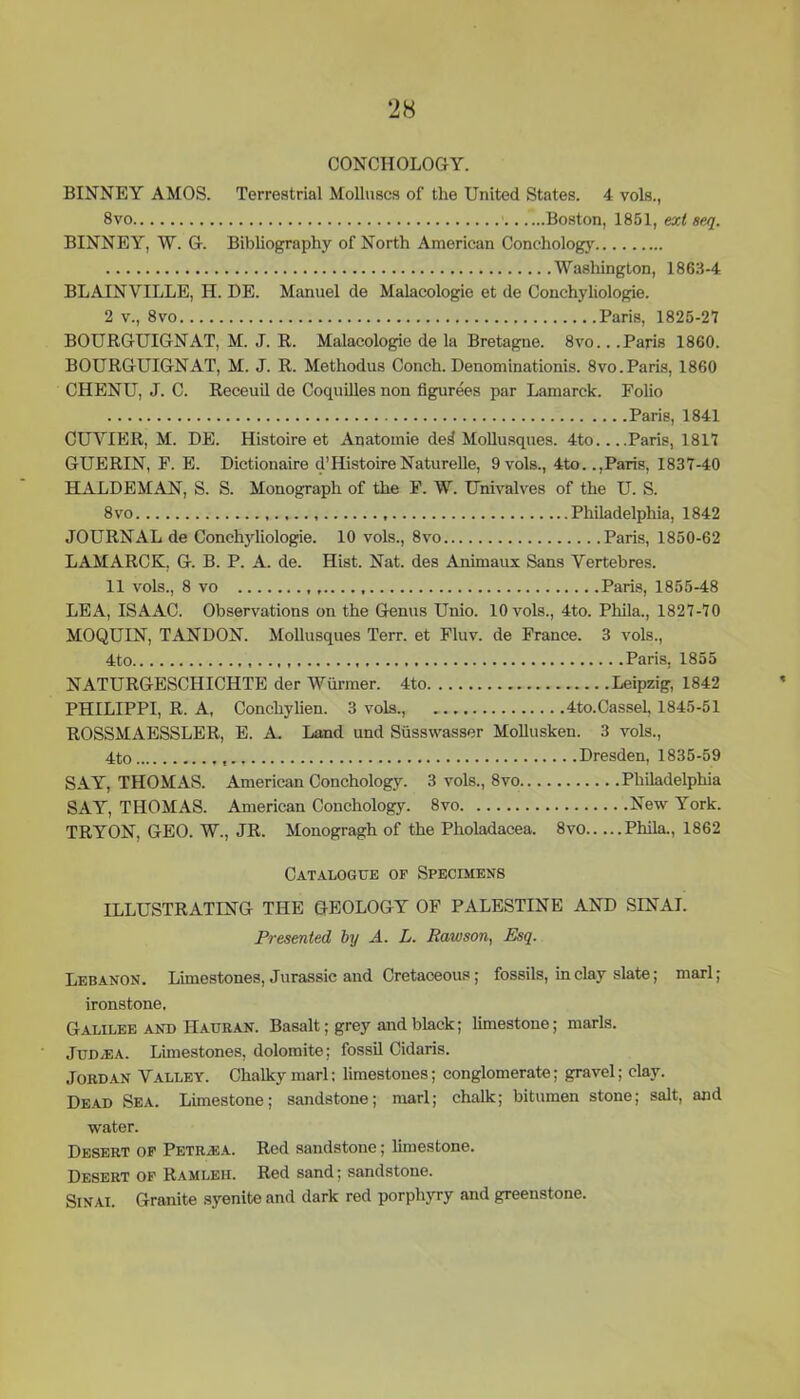 CONCIIOLOGY. BINNEY AMOS. Terrestrial Molluscs of the United States. 4 vols., 8vo Boston, 1851, ext seq. BINNEY, W. G. Bibliography of North American Conchology Washington, 1863-4 BLAINVILLE, H. DE. Manuel de Malacologie et de Conchyliologie. 2 v., 8vo Paris, 1825-27 BOURGUIGNAT, M. J. R. Malacologie de la Bretagne. 8vo.. .Paris 1860. BOURGUIGNAT, M. J. R. Methodus Conch. Denominationis. 8vo.Paris, 1860 CHENU, J. C. Receuil de Coquilles non figurees par Lamarck. Folio Paris, 1841 CUYIER, M. DE. Histoire et Anatomie de^ Mollusques. 4to Paris, 1817 GUERIN, F. E. Dictionaire d’ Histoire Naturelle, 9 vols., 4to..,Paris, 1837-40 HALDEMAN, S. S. Monograph of the F. W. Univalves of the U. S. 8vo Philadelphia, 1842 JOURNAL de Conchyliologie. 10 vols., 8vo Paris, 1850-62 LAMARCK, G. B. P. A. de. Hist. Nat. des Animaux Sans Yertebres. 11 vols., 8 vo Paris, 1855-48 LEA, ISAAC. Observations on the Genus Unio. 10 vols., 4to. Phila., 1827-70 MOQUIN, TANDON. Mollusques Terr, et Fluv. de France. 3 vols., 4to Paris, 1855 NATURGESCHICHTE der Wiirmer. 4to Leipzig, 1842 PHILIPPI, R. A, Concliylien. 3 vols., 4to.Cassel, 1845-51 ROSSMAESSLER, E. A. Land und Siissvvasser Mollusken. 3 vols., 4to Dresden, 1835-59 SAY, THOMAS. American Conchology. 3 vols., 8vo Philadelphia SAY, THOMAS. American Conchology. 8vo New York. TRYON, GEO. W., JR. Monogragh of the Pholadacea. 8vo Phila., 1862 Catalogue of Specimens ILLUSTRATING THE GEOLOGY OF PALESTINE AND SINAI. Presented by A. L. Bawson, Esq. Lebanon. Limestones, Jurassic and Cretaceous; fossils, in clay slate; marl; ironstone. Galilee and IIauran. Basalt; grey and black; limestone; marls. Judaea. Limestones, dolomite; fossil Cidaris. Jordan Valley. Chalky marl; limestones; conglomerate; gravel; clay. Dead Sea. Limestone; sandstone; marl; chalk; bitumen stone; salt, and water. Desert of Petr/EA. Red sandstone; limestone. Desert of Ramleh. Red sand; sandstone. Sinai. Granite syenite and dark red porphyry and greenstone.