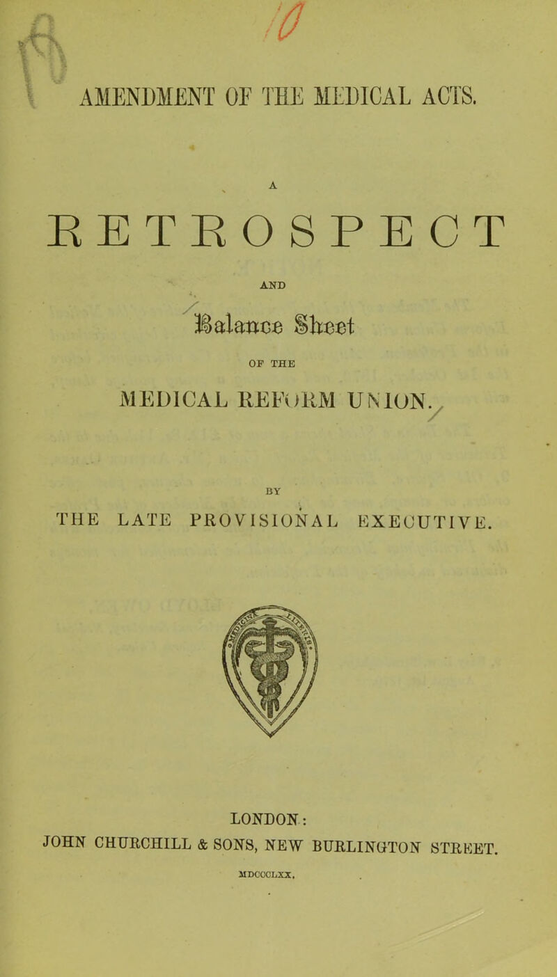 RETROSPECT AND Balance S>hcet OF THE MEDICAL REFORM UNION. BY THE LATE PROVISIONAL EXECUTIVE. LONDON: JOHN CHURCHILL & SONS, NEW BURLINGTON STREET. MDCCCLXX.