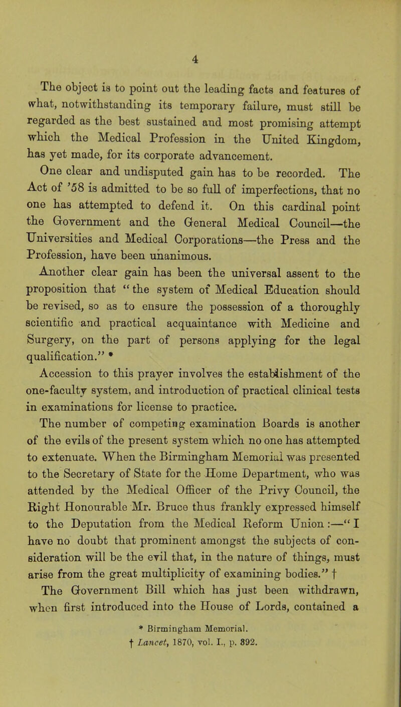 The object is to point out the leading facts and features of what, notwithstanding its temporary failure, must still be regarded as the best sustained and most promising attempt which the Medical Profession in the United Kingdom, has yet made, for its corporate advancement. One clear and undisputed gain has to be recorded. The Act of ’58 is admitted to be so full of imperfections, that no one has attempted to defend it. On this cardinal point the Government and the General Medical Council—the Universities and Medical Corporations—the Press and the Profession, have been unanimous. Another clear gain has been the universal assent to the proposition that “ the system of Medical Education should be revised, so as to ensure the possession of a thoroughly scientific and practical acquaintance with Medicine and Surgery, on the part of persons applying for the legal qualification.” * Accession to this prayer involves the establishment of the one-faculty system, and introduction of practical clinical tests in examinations for license to practice. The number of competing examination Boards is another of the evils of the present system which no one has attempted to extenuate. When the Birmingham Memorial was presented to the Secretary of State for the Home Department, who was attended by the Medical Officer of the Privy Council, the Right Honourable Mr. Bruce thus frankly expressed himself to the Deputation from the Medical Reform Union :—“ I have no doubt that prominent amongst the subjects of con- sideration will be the evil that, in the nature of things, must arise from the great multiplicity of examining bodies.” f The Government Bill which has just been withdrawn, when first introduced into the House of Lords, contained a * Birmingham Memorial, f Lancet, 1870, vol. I., p. 892.