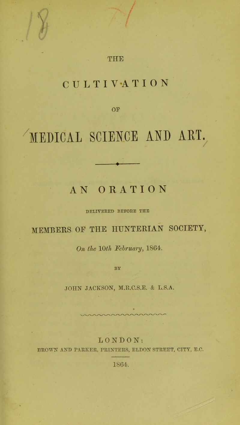 THE CULTIVATION or MEDICAL SCIENCE AND ART. ♦ AN ORATION DELIVERED BEFORE THE MEMBERS OF THE HUNTERIAN SOCIETY, On the 10lit February, 1SG1. BY -TOIIN JACKSON, M.R.C.S.E. & L.S.A. LONDON: BROWN ANT) PARKER, PRINTERS, ELDON STREET, CITY. E.O.