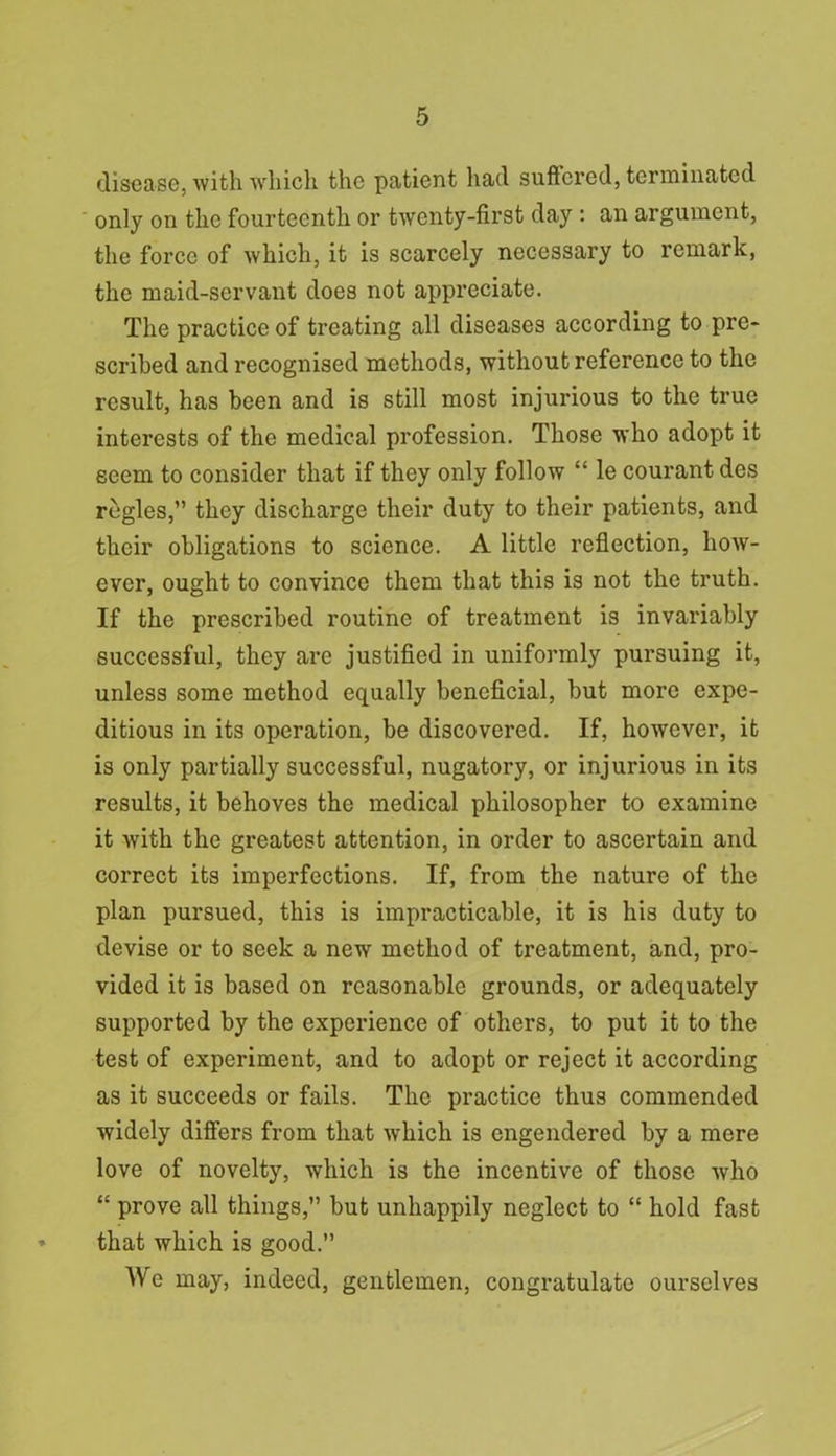 disease, with which the patient had suffered, terminated only on the fourteenth or twenty-first day : an argument, the force of which, it is scarcely necessary to remark, the maid-servant does not appreciate. The practice of treating all diseases according to pre- scribed and recognised methods, without reference to the result, has been and is still most injurious to the true interests of the medical profession. Those who adopt it seem to consider that if they only follow “ le courant des regies,” they discharge their duty to their patients, and their obligations to science. A little reflection, how- ever, ought to convince them that this is not the truth. If the prescribed routine of treatment is invariably successful, they are justified in uniformly pursuing it, unless some method equally beneficial, but more expe- ditious in its operation, be discovered. If, however, it is only partially successful, nugatory, or injurious in its results, it behoves the medical philosopher to examine it with the greatest attention, in order to ascertain and correct its imperfections. If, from the nature of the plan pursued, this is impracticable, it is his duty to devise or to seek a new method of treatment, and, pro- vided it is based on reasonable grounds, or adequately supported by the experience of others, to put it to the test of experiment, and to adopt or reject it according as it succeeds or fails. The practice thus commended widely differs from that which is engendered by a mere love of novelty, which is the incentive of those who “ prove all things,” but unhappily neglect to “ hold fast that which is good.” We may, indeed, gentlemen, congratulate ourselves