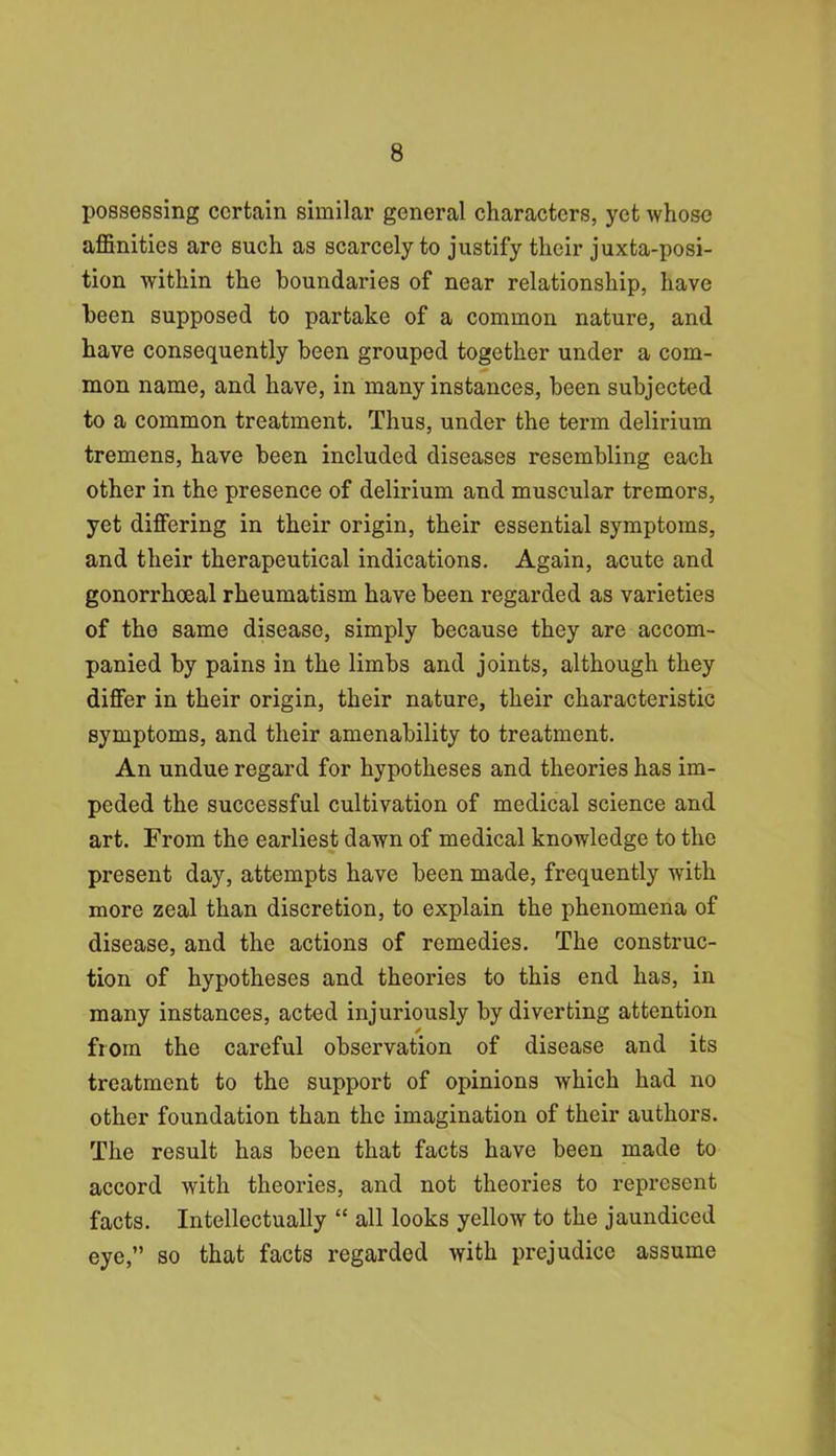 possessing certain similar general characters, yet whose affinities are such as scarcely to justify their juxtaposi- tion within the boundaries of near relationship, have been supposed to partake of a common natui’e, and have consequently been grouped together under a com- mon name, and have, in many instances, been subjected to a common treatment. Thus, under the term delirium tremens, have been included diseases resembling each other in the presence of delirium and muscular tremors, yet differing in their origin, their essential symptoms, and their therapeutical indications. Again, acute and gonorrhoeal rheumatism have been regarded as varieties of the same disease, simply because they are accom- panied by pains in the limbs and joints, although they differ in their origin, their nature, their characteristic symptoms, and their amenability to treatment. An undue regard for hypotheses and theories has im- peded the successful cultivation of medical science and art. From the earliest dawn of medical knowledge to the present day, attempts have been made, frequently with more zeal than discretion, to explain the phenomena of disease, and the actions of remedies. The construc- tion of hypotheses and theories to this end has, in many instances, acted injuriously by diverting attention from the careful observation of disease and its treatment to the support of opinions which had no other foundation than the imagination of their authors. The result has been that facts have been made to accord with theories, and not theories to represent facts. Intellectually “ all looks yellow to the jaundiced eye,” so that facts regarded with prejudice assume