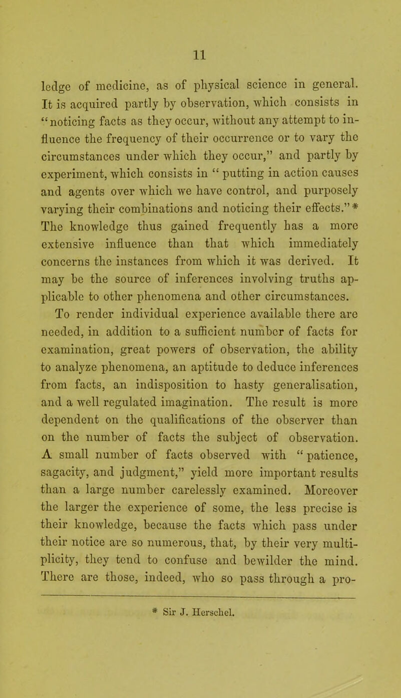 ledge of medicine, as of physical science in general. It is acquired partly by observation, which consists in “noticing facts as they occur, without any attempt to in- fluence the frequency of their occurrence or to vary the circumstances under which they occur,” and partly by experiment, which consists in “ putting in action causes and agents over which we have control, and purposely varying their combinations and noticing their effects.”* The knowledge thus gained frequently has a more extensive influence than that which immediately concerns the instances from which it was derived. It may be the source of inferences involving truths ap- plicable to other phenomena and other circumstances. To render individual experience available there are needed, in addition to a sufficient number of facts for examination, great powers of observation, the ability to analyze phenomena, an aptitude to deduce inferences from facts, an indisposition to hasty generalisation, and a well regulated imagination. The result is more dependent on the qualifications of the observer than on the number of facts the subject of observation. A small number of facts observed with “ patience, sagacity, and judgment,” yield more important results than a large number carelessly examined. Moreover the larger the experience of some, the less precise is their knowledge, because the facts which pass under their notice are so numerous, that, by their very multi- plicity, they tend to confuse and bewilder the mind. There are those, indeed, who so pass through a pro- # Sir J. Herschel.