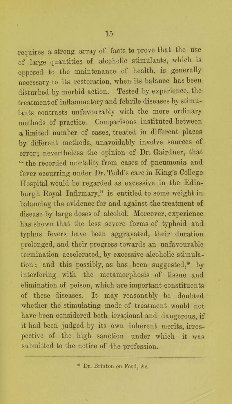 requires a strong array of facts to prove that the use of large quantities of alcoholic stimulants, which is opposed to the maintenance of health, is generally necessary to its restoration, when its balance has been disturbed by morbid action. Tested by experience, the treatment of inflammatory and febrile diseases by stimu- lants contrasts unfavourably with the more ordinary methods of practice. Comparisons instituted between a limited number of cases, treated in different places by different methods, unavoidably involve sources of error; nevertheless the opinion of Dr. Gairdner, that “ the recorded mortality from cases of pneumonia and fever occurring under Dr. Todd’s care in King’s College Hospital would be regarded as excessive in the Edin- burgh Royal Infirmary,” is entitled to some weight in balancing the evidence for and against the treatment of disease by large doses of alcohol. Moreover, experience has shown that the less severe forms of typhoid and typhus fevers have been aggravated, their duration prolonged, and their progress towards an unfavourable termination accelerated, by excessive alcoholic stimula- tion ; and this possibly, as has been suggested,* by interfering with the metamorphosis of tissue and elimination of poison, which are important constituents of these diseases. It may reasonably be doubted whether the stimulating mode of treatment would not have been considered both irrational and dangerous, if it had been judged by its own inherent merits, irres- pective of the high sanction under which it was submitted to the notice of the profession. * Dr. Briuton on Food, &c.