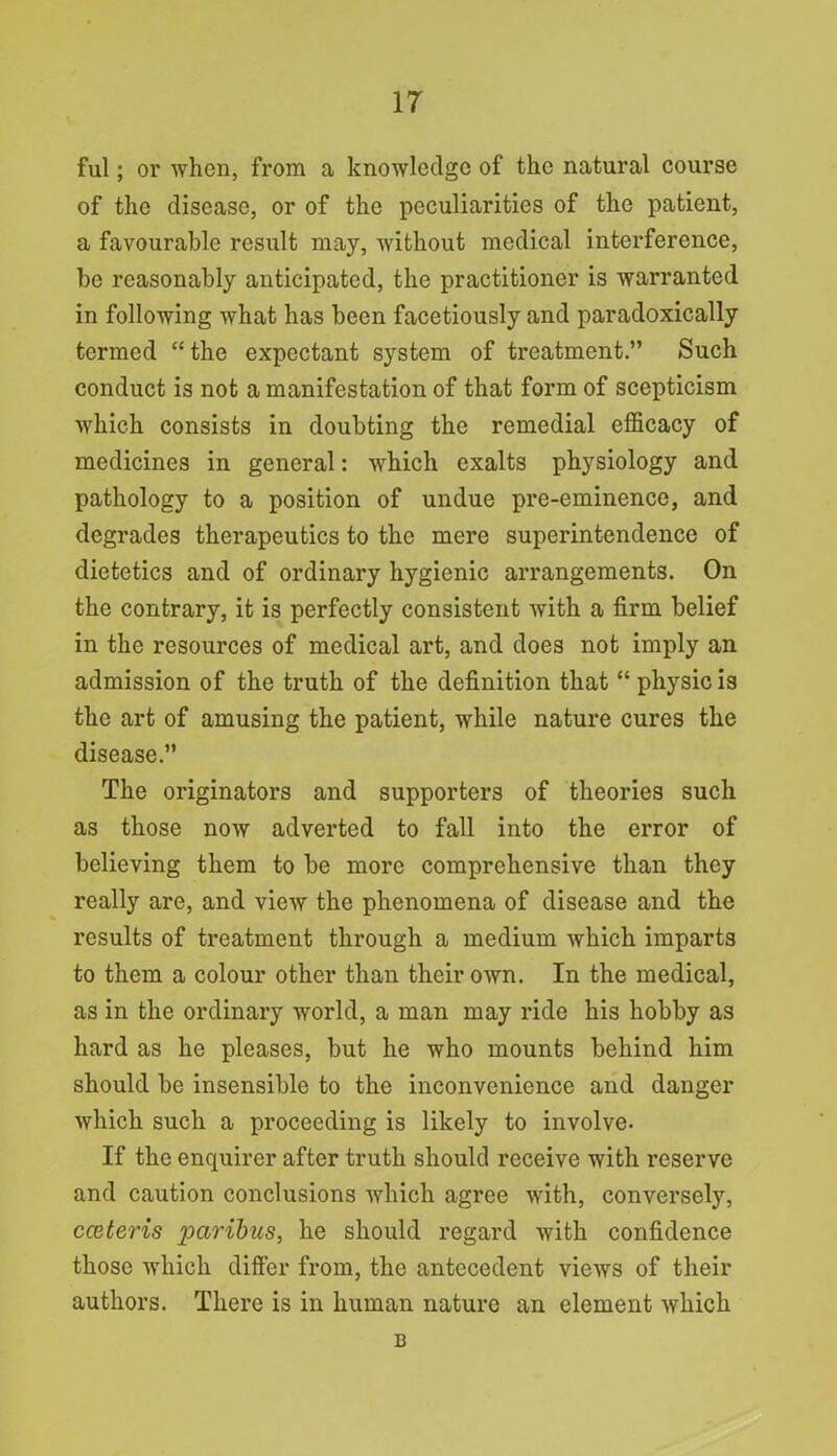 ful; or when, from a knowledge of the natural course of the disease, or of the peculiarities of the patient, a favourable result may, without medical interference, he reasonably anticipated, the practitioner is warranted in following what has been facetiously and paradoxically termed “ the expectant system of treatment.” Such conduct is not a manifestation of that form of scepticism which consists in doubting the remedial efficacy of medicines in general: which exalts physiology and pathology to a position of undue pre-eminence, and degrades therapeutics to the mere superintendence of dietetics and of ordinary hygienic arrangements. On the contrary, it is perfectly consistent with a firm belief in the resources of medical art, and does not imply an admission of the truth of the definition that “ physic is the art of amusing the patient, while nature cures the disease.” The originators and supporters of theories such as those now adverted to fall into the error of believing them to be more comprehensive than they really are, and view the phenomena of disease and the results of treatment through a medium which imparts to them a colour other than their own. In the medical, as in the ordinary world, a man may ride his hobby as hard as he pleases, but he who mounts behind him should be insensible to the inconvenience and danger which such a proceeding is likely to involve. If the enquirer after truth should receive with reserve and caution conclusions which agree with, conversely, cceteris paribus, he should regard with confidence those which differ from, the antecedent views of their authors. There is in human nature an element which B