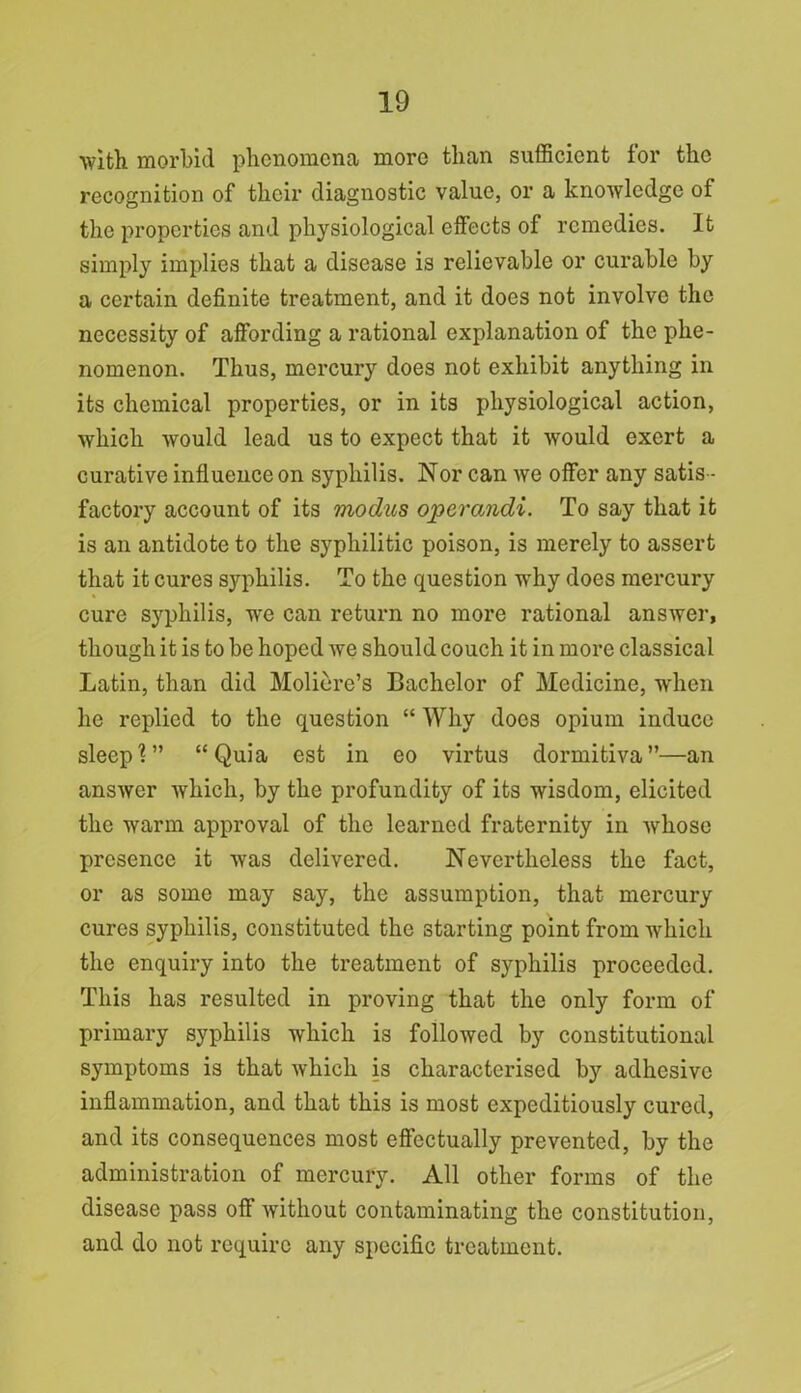 with morbid phenomena more than sufficient for the recognition of their diagnostic value, or a knowledge of the properties and physiological effects of remedies. It simply implies that a disease is relievable or curable by a certain definite treatment, and it does not involve the necessity of affording a rational explanation of the phe- nomenon. Thus, mercury does not exhibit anything in its chemical properties, or in its physiological action, which would lead us to expect that it would exert a curative influence on syphilis. Nor can we offer any satis- factory account of its modus operandi. To say that it is an antidote to the syphilitic poison, is merely to assert that it cures syphilis. To the question why does mercury cure syphilis, we can return no more rational answer, though it is to be hoped we should couch it in more classical Latin, than did Moliere’s Bachelor of Medicine, when he replied to the question “ Why does opium induce sleep?” “Quia est in eo virtus dormitiva”—an answer which, by the profundity of its wisdom, elicited the warm approval of the learned fraternity in whose presence it was delivered. Nevertheless the fact, or as some may say, the assumption, that mercury cures syphilis, constituted the starting point from which the enquiry into the treatment of syphilis proceeded. This has resulted in proving that the only form of primary syphilis which is followed by constitutional symptoms is that which is characterised by adhesive inflammation, and that this is most expeditiously cured, and its consequences most effectually prevented, by the administration of mercury. All other forms of the disease pass off without contaminating the constitution, and do not require any specific treatment.