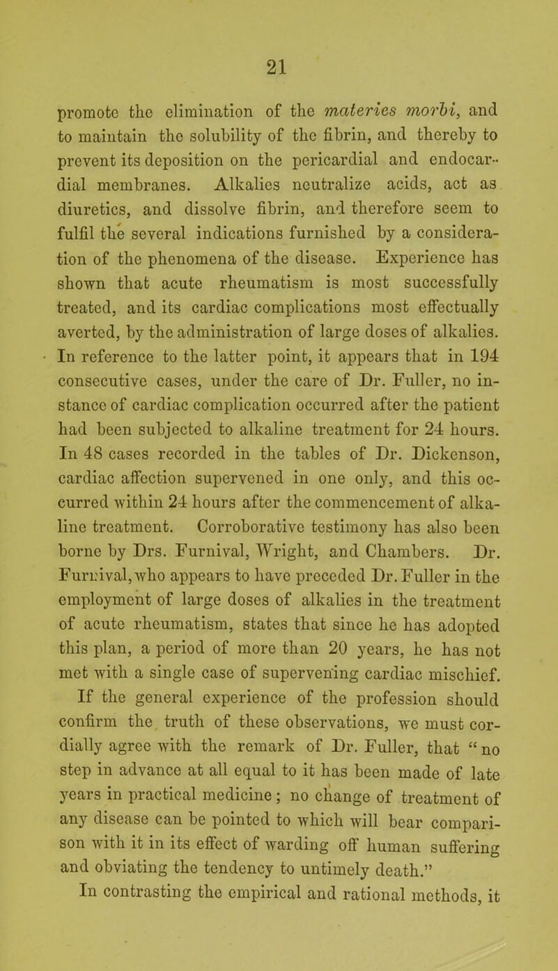 promote tlie elimination of the mciterics morbi, and to maintain the solubility of the fibrin, and thereby to prevent its deposition on the pericardial and endocar- dial membranes. Alkalies neutralize acids, act as diuretics, and dissolve fibrin, and therefore seem to fulfil the several indications furnished by a considera- tion of the phenomena of the disease. Experience has shown that acute rheumatism is most successfully treated, and its cardiac complications most effectually averted, by the administration of large doses of alkalies. In reference to the latter point, it appears that in 194 consecutive cases, under the care of Dr. Fuller, no in- stance of cardiac complication occurred after the patient had been subjected to alkaline treatment for 24 hours. In 48 cases recorded in the tables of Dr. Dickenson, cardiac affection supervened in one only, and this oc- curred within 24 hours after the commencement of alka- line treatment. Corroborative testimony has also been borne by Drs. Furnival, Wright, and Chambers. Dr. Fur nival, who appears to have preceded Dr. Fuller in the employment of large doses of alkalies in the treatment of acute rheumatism, states that since he has adopted this plan, a period of more than 20 years, he has not met with a single case of supervening cardiac mischief. If the general experience of the profession should confirm the truth of these observations, we must cor- dially agree with the remark of Dr. Fuller, that “ no step in advance at all equal to it has been made of late years in practical medicine ; no change of treatment of any disease can be pointed to which will bear compari- son with it in its effect of warding off human suffering and obviating the tendency to untimely death.” In contrasting the empirical and rational methods, it