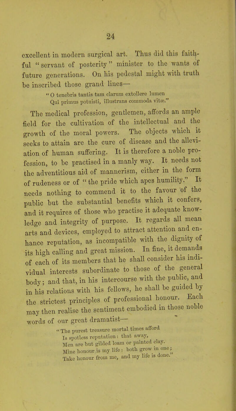 excellent in modern surgical art. Thus did this faith- ful “ servant of posterity” minister to the wants of future generations. On his pedestal might with truth be inscribed those grand lines— « O tenebris tantis tam clarum extollere lumen Qui primus potuisti, illustrans commoda vitco.” The medical profession, gentlemen, affords an ample field for the cultivation of the intellectual and the growth of the moral powers. The objects which it seeks to attain are the cure of disease and the allevi- ation of human suffering. It is therefore a noble pro- fession, to be practised in a manly way. It needs not the adventitious aid of mannerism, either in the form of rudeness or of “ the pride which apes humility.” It needs nothing to commend it to the favour of the public but the substantial benefits which it confers, and it requires of those who practise it adequate know- ledge and integrity of purpose. It regards all mean arts and devices, employed to attract attention and en- hance reputation, as incompatible with the dignity of its high calling and great mission. In fine, it demands of each of its members that he shall consider his indi- vidual interests subordinate to those of the general body and that, in his intercourse with the public, and in his relations with his fellows, he shall be guided by the strictest principles of professional honour. Each may then realise the sentiment embodied in those noble words of our great dramatist « The purest treasure mortal times afford Is spotless reputation: that away, Men are hut gilded loam or painted clay. Mine honour is my life: both grow in one ^ Take honour from me, and my life is done.