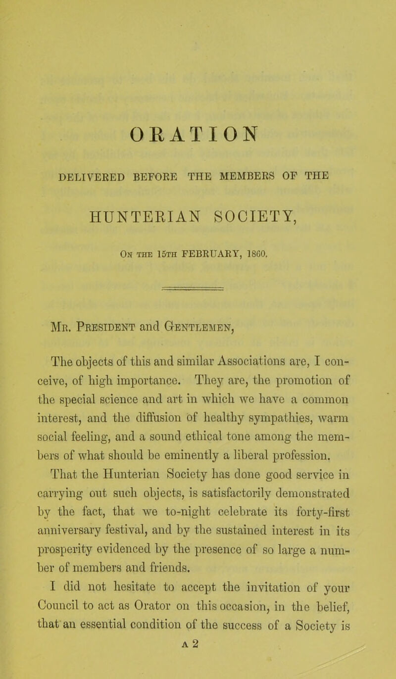 ORATION DELIVERED BEFORE THE MEMBERS OF THE HUNTERIAN SOCIETY, On the 15th FEBRUARY, 18G0, Mr. President and Gentlemen, The objects of this and similar Associations are, I con- ceive, of high importance. They are, the promotion of the special science and art in which we have a common interest, and the diffusion of healthy sympathies, warm social feeling, and a sound ethical tone among the mem- bers of what should be eminently a liberal profession. That the Hunterian Society has done good service in carrying out such objects, is satisfactorily demonstrated by the fact, that we to-night celebrate its forty-first anniversary festival, and by the sustained interest in its prosperity evidenced by the presence of so large a num- ber of members and friends. I did not hesitate to accept the invitation of your Council to act as Orator on this occasion, in the belief, that an essential condition of the success of a Society is a 2