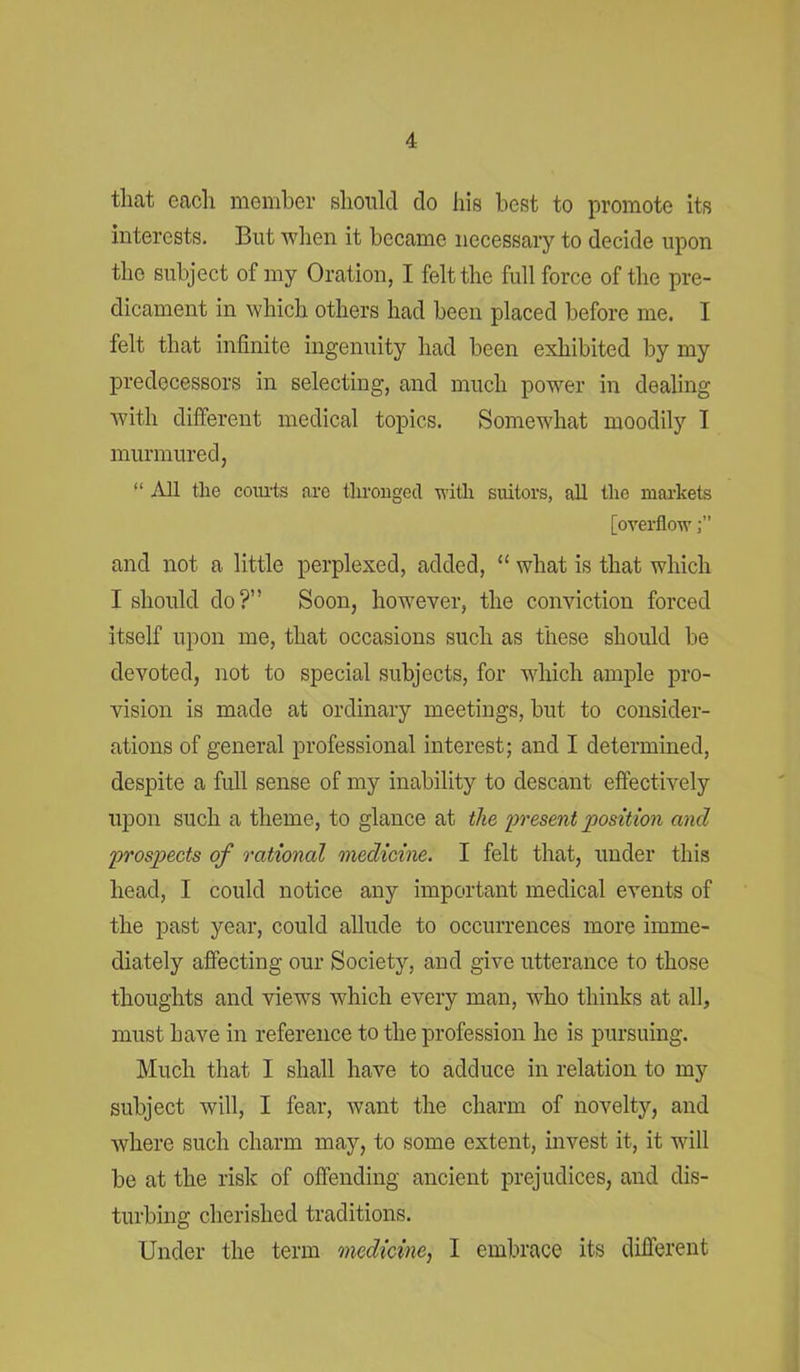 that each member should do his best to promote its interests. But when it became necessary to decide upon the subject of my Oration, I felt the full force of the pre- dicament in which others had been placed before me. I felt that infinite ingenuity had been exhibited by my predecessors in selecting, and much power in dealing with different medical topics. Somewhat moodily T murmured, “ All the courts are thronged with suitors, all the markets [overflow and not a little perplexed, added, “ what is that which I should do?” Soon, however, the conviction forced itself upon me, that occasions such as these should be devoted, not to special subjects, for which ample pro- vision is made at ordinary meetings, but to consider- ations of general professional interest; and I determined, despite a full sense of my inability to descant effectively upon such a theme, to glance at the present position and prospects of rational medicine. I felt that, under this head, I could notice any important medical events of the past year, could allude to occurrences more imme- diately affecting our Society, and give utterance to those thoughts and views which every man, who thinks at all, must have in reference to the profession he is pursuing. Much that I shall have to adduce in relation to my subject will, I fear, want the charm of novelty, and where such charm may, to some extent, invest it, it will be at the risk of offending ancient prejudices, and dis- turbing cherished traditions. Under the term medicine, I embrace its different