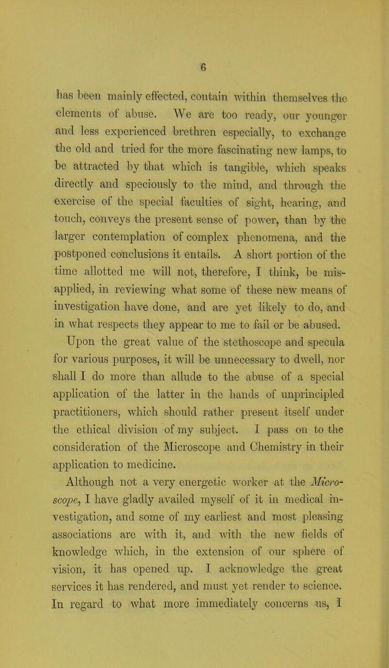 lias been mainly effected, contain within themselves the elements of abuse. We are too ready, our younger and less experienced brethren especially, to exchange the old and tried for the more fascinating new lamps, to be attracted by that which is tangible, which speaks directly and speciously to the mind, and through the exercise of the special faculties of sight, hearing, and touch, conveys the present sense of power, than by the larger contemplation of complex phenomena, and the postponed conclusions it entails. A short portion of the time allotted me will not, therefore, I think, be mis- applied, in reviewing what some of these new means of investigation have done, and are yet likely to do, and in what respects they appear to me to fail or be abused. Upon the great value of the stethoscope and specula for various purposes, it will be unnecessary to dwell, nor shall I do more than allude to the abuse of a special application of the latter in the hands of unprincipled practitioners, which should rather present itself under the ethical division of my subject. I pass on to the consideration of the Microscope and Chemistry in their application to medicine. Although not a very energetic worker at the Micro- scope, I have gladly availed myself of it in medical in- vestigation, and some of my earliest and most pleasing- associations are with it, and with the new fields of knowledge which, in the extension of our sphere of vision, it has opened up. I acknowledge the great services it has rendered, and must yet render to science. In regard to what more immediately concerns us, I