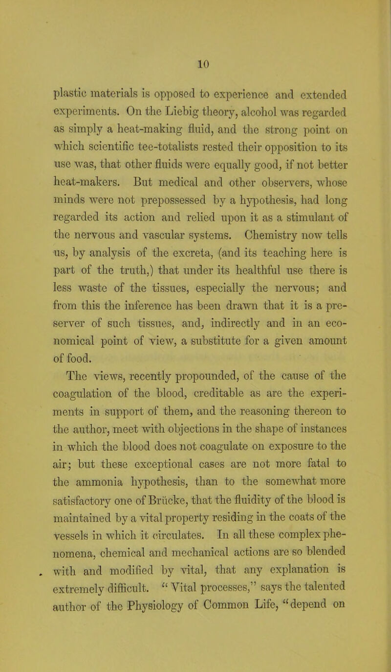 plastic materials is opposed to experience and extended experiments. On the Liebig theory, alcohol was regarded as simply a heat-making fluid, and the strong point on which scientific tee-totalists rested their opposition to its use was, that other fluids were equally good, if not better heat-makers. But medical and other observers, whose minds were not prepossessed by a hypothesis, had long regarded its action and relied upon it as a stimulant of the nervous and vascular systems. Chemistry now tells us, by analysis of the excreta, (and its teaching here is part of the truth,) that under its healthful use there is less waste of the tissues, especially the nervous; and from this the inference has been drawn that it is a pre- server of such tissues, and, indirectly and in an eco- nomical point of view, a substitute for a given amount of food. The views, recently propounded, of the cause of the coagulation of the blood, creditable as are the experi- ments in support of them, and the reasoning thereon to the author, meet with objections in the shape of instances in which the blood does not coagulate on exposure to the air; but these exceptional cases are not more fatal to the ammonia hypothesis, than to the somewhat more satisfactory one of Briicke, that the fluidity of the blood is maintained by a vital property residing in the coats of the vessels in which it circulates. In all these complex phe- nomena, chemical and mechanical actions are so blended . with and modified by vital, that any explanation is extremely difficult. “ Vital processes,” says the talented author of the Physiology of Common Life, “depend on