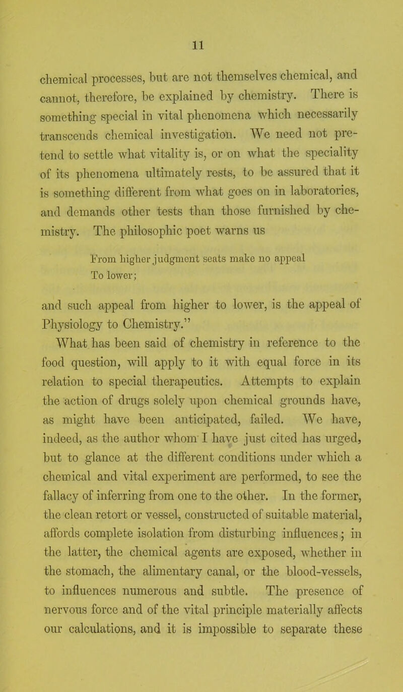 chemical processes, but are not themselves chemical, ancl cannot, therefore, be explained by chemistry. There is something special in vital phenomena which necessarily transcends chemical investigation. We need not pre- tend to settle what vitality is, or on what the speciality of its phenomena ultimately rests, to be assured that it is something different from what goes on in laboratories, and demands other tests than those furnished by che- mistry. The philosophic poet warns us From higher judgment seats make no appeal To lower; and such appeal from higher to lower, is the appeal of Physiology to Chemistry.” What has been said of chemistry in reference to the food question, will apply to it with equal force in its relation to special therapeutics. Attempts to explain the action of drugs solely upon chemical grounds have, as might have been anticipated, failed. We have, indeed, as the author whom I have just cited has urged, but to glance at the different conditions under which a chemical and vital experiment are performed, to see the fallacy of inferring from one to the other. In the former, the clean retort or vessel, constructed of suitable material, affords complete isolation from disturbing influences; in the latter, the chemical agents are exposed, whether in the stomach, the alimentary canal, or the blood-vessels, to influences numerous and subtle. The presence of nervous force and of the vital principle materially affects our calculations, and it is impossible to separate these