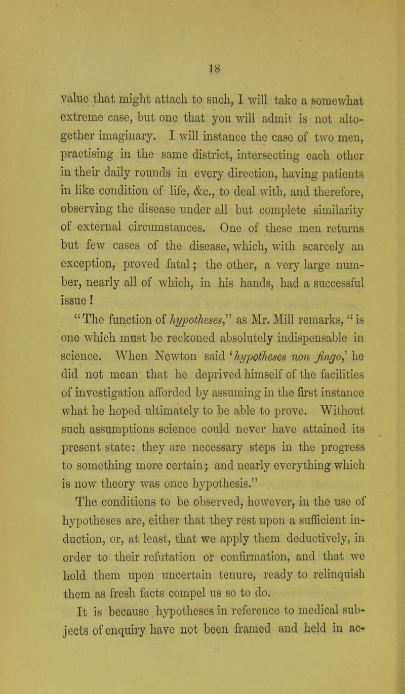 IS value that might attach to such, I will take a somewhat extreme case, but one that you will admit is not alto- gether imaginary. I will instance the case of two men, practising in the same district, intersecting each other in their daily rounds in every direction, having patients in like condition of life, &c., to deal with, and therefore, observing the disease under all but complete similarity of external circumstances. One of these men returns but few cases of the disease, which, with scarcely an exception, proved fatal; the other, a very large num- ber, nearly all of which, in his hands, had a successful issue! “The function of hypotheses,” as Mr. Mill remarks, “ is one which must be reckoned absolutely indispensable in science. When Newton said 1 hypotheses non Jingo,' he did not mean that he deprived himself of the facilities of investigation afforded by assuming in the first instance what he hoped ultimately to be able to prove. Without such assumptions science could never have attained its present state: they are necessary steps in the progress to something more certain; and nearly everything which is now theory was once hypothesis.” The conditions to be observed, however, in the use of hypotheses are, either that they rest upon a sufficient in- duction, or, at least, that we apply them deductively, in order to their refutation or confirmation, and that we hold them upon uncertain tenure, ready to relinquish them as fresh facts compel us so to do. It is because hypotheses in reference to medical sub- jects of enquiry have not been framed and held in ac-