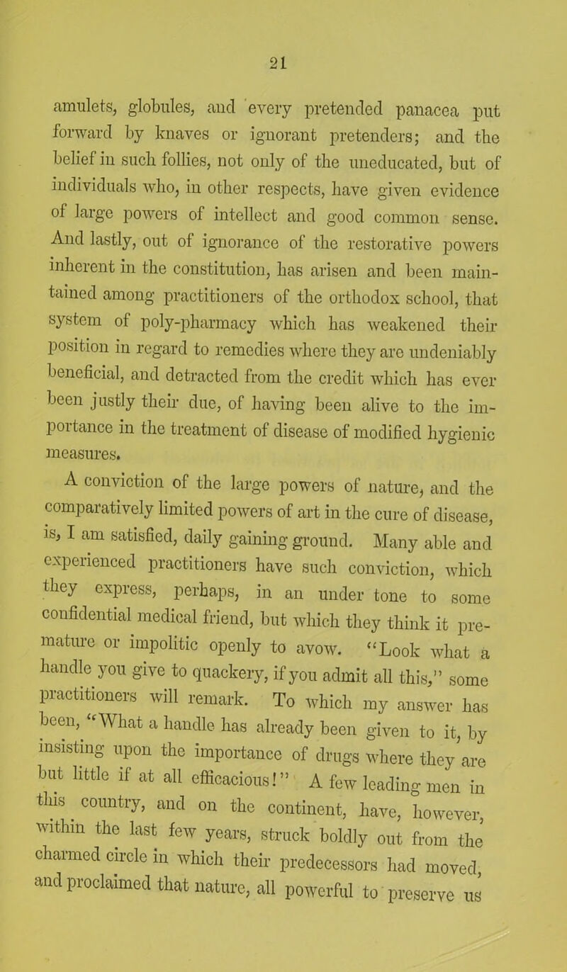 amulets, globules, and every pretended panacea put forward by knaves or ignorant pretenders; and the belief in such follies, not only of the uneducated, but of individuals who, in other respects, have given evidence of large powers of intellect and good common sense. And lastly, out of ignorance of the restorative powers inherent in the constitution, has arisen and been main- tained among practitioners of the orthodox school, that system of poly-pharmacy which has weakened their position in regard to remedies where they arc undeniably beneficial, and detracted from the credit which has ever been justly their due, of having been alive to the im- poitance in the treatment of disease of modified hygienic measures. A conviction of the large powers of nature, and the comparatively limited powers of art in the cure of disease, is, I am satisfied, daily gaining ground. Many able and experienced practitioners have such conviction, which they express, perhaps, in an under tone to some confidential medical friend, but which they think it pre- mature or impolitic openly to avow. “Look what a handle you give to quackery, if you admit all this,” some practitioners will remark. To which my answer has been, “What a handle has already been given to it, by insisting upon the importance of drugs where they are but little if at all efficacious!” A few leading men in this. country, and on the continent, have, however, wfihm the last few years, struck boldly out from the charmed circle in which their predecessors had moved and proclaimed that nature, all powerful to preserve us