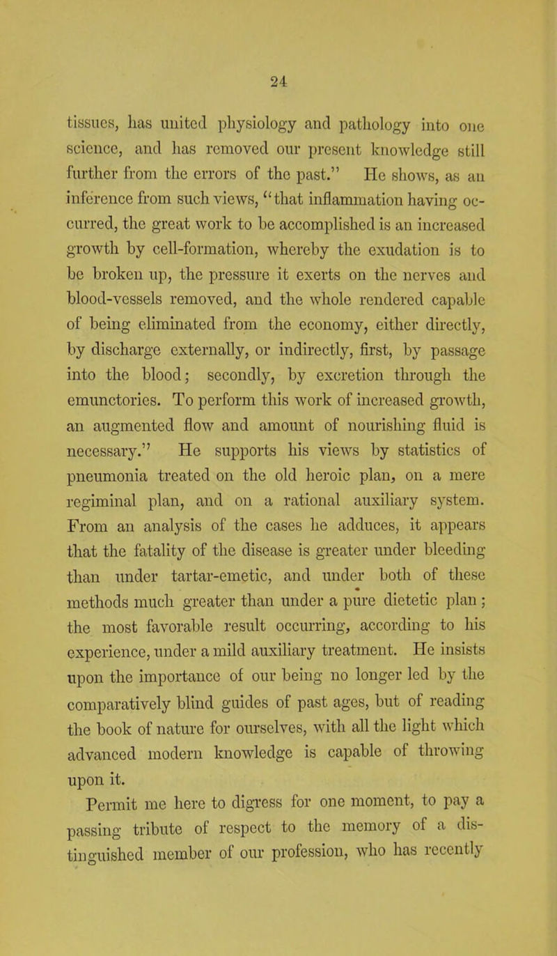 tissues, lias united physiology and pathology into one science, and has removed our present knowledge still further from the errors of the past.” He shows, as an inference from such views, “that inflammation having oc- curred, the great work to he accomplished is an increased growth by cell-formation, whereby the exudation is to be broken up, the pressure it exerts on the nerves and blood-vessels removed, and the whole rendered capable of being eliminated from the economy, either directly, by discharge externally, or indirectly, first, by passage into the blood; secondly, by excretion through the emunctories. To perform this work of increased growth, an augmented flow and amount of nourishing fluid is necessary.” He supports his views by statistics of pneumonia treated on the old heroic plan, on a mere regiminal plan, and on a rational auxiliary system. From an analysis of the cases he adduces, it appears that the fatality of the disease is greater under bleeding than under tartar-emetic, and under both of these methods much greater than under a pure dietetic plan ; the most favorable result occurring, according to his experience, under a mild auxiliary treatment. He insists upon the importance of our being no longer led by the comparatively blind guides of past ages, but of reading the book of nature for ourselves, with all the light which advanced modern knowledge is capable of throwing upon it. Permit me here to digress for one moment, to pay a passing tribute of respect to the memory of a dis- tinguished member of our profession, who has recently