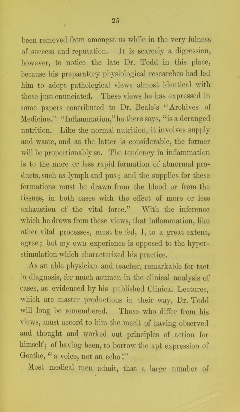 been removed from amongst ns while in the very fulness of success and reputation. It is scarcely a digression, however, to notice the late Dr. Todd in this place, because his preparatory physiological researches had led him to adopt pathological views almost identical with those just enunciated. These views he has expressed in some papers contributed to Dr. Beale’s “Archives of Medicine.” “ Inflammation,” he there says, “ is a deranged nutrition. Like the normal nutrition, it involves supply and waste, and as the latter is considerable, the former will be proportionably so. The tendency in inflammation is to the more or less rapid formation of abnormal pro- ducts, such as lymph and pus; and the supplies for these formations must be drawn from the blood or from the tissues, in both cases with the effect of more or less exhaustion of the vital force.” With the inference which he draws from these views, that inflammation, like other vital processes, must be fed, I, to a great extent, agree; but my own experience is opposed to the hyper- stimulation which characterized his practice. As an able physician and teacher, remarkable for tact in diagnosis, for much acumen in the clinical analysis of cases, as evidenced by his published Clinical Lectures, which are master productions in their way, Dr. Todd will long be remembered. Those who differ from his views, must accord to him the merit of having observed and thought and worked out principles of action for himself; of having been, to borrow the apt expression of Goethe, “ a voice, not an echo!” Most medical men admit, that a large number of