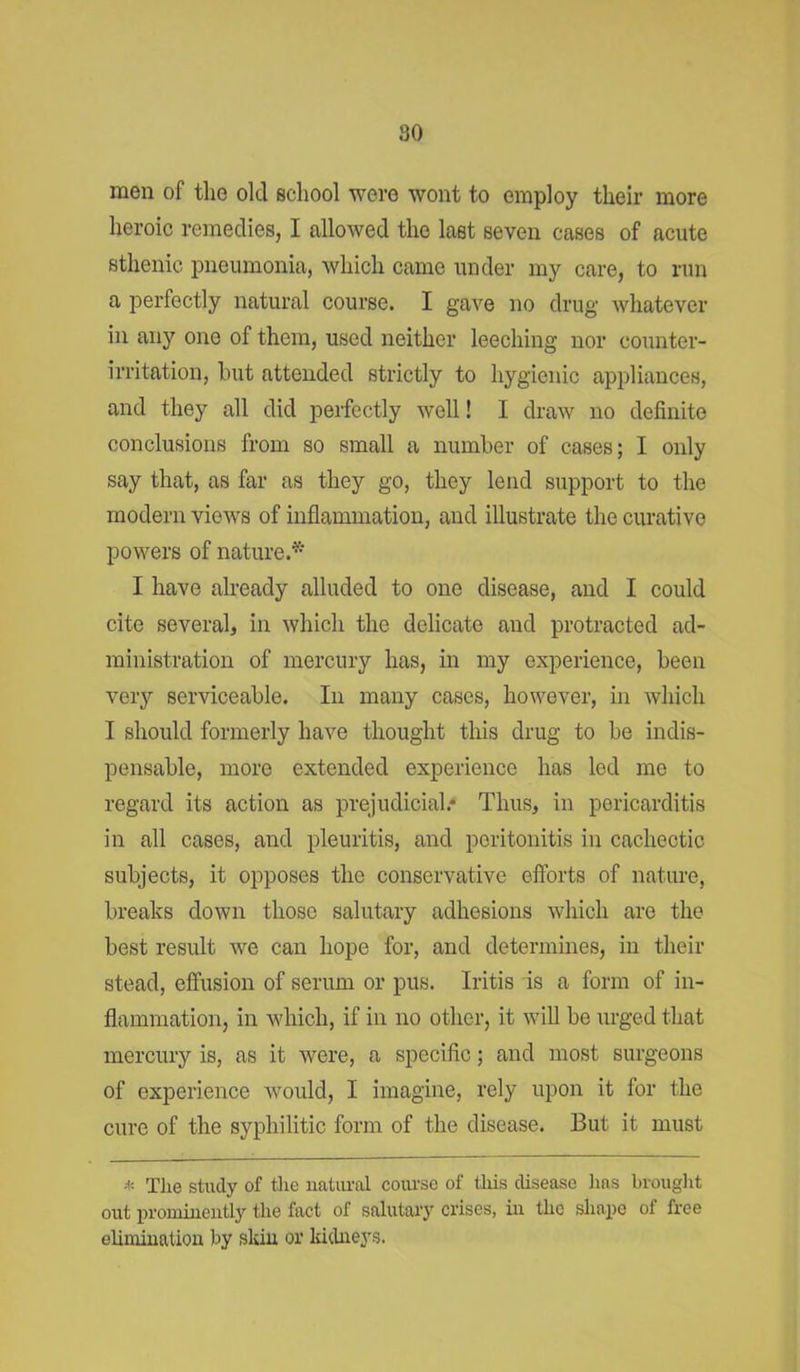 men of the old school were wont to employ their more heroic remedies, I allowed the last seven cases of acute sthenic pneumonia, which came under my care, to run a perfectly natural course. I gave no drug whatever in any one of them, used neither leeching nor counter- irritation, hut attended strictly to hygienic appliances, and they all did perfectly well! I draw no definite conclusions from so small a number of cases; I only say that, as far as they go, they lend support to the modern views of inflammation, and illustrate the curative powers of nature.* I have already alluded to one disease, and I could cite several, in which the delicate and protracted ad- ministration of mercury has, in my experience, been very serviceable. In many cases, however, in which I should formerly have thought this drug to he indis- pensable, more extended experience has led me to regard its action as prejudicial.* Thus, in pericarditis in all cases, and pleuritis, and peritonitis in cachectic subjects, it opposes the conservative efforts of nature, breaks down those salutary adhesions which are the best result we can hope for, and determines, in their stead, effusion of serum or pus. Iritis is a form of in- flammation, in which, if in no other, it will be urged that mercury is, as it were, a specific; and most surgeons of experience would, I imagine, rely upon it for the cure of the syphilitic form of the disease. But it must * The study of the natural course of this disease lias brought out prominently the fact of salutary crises, in the shape ol free elimination by skin or kidneys.