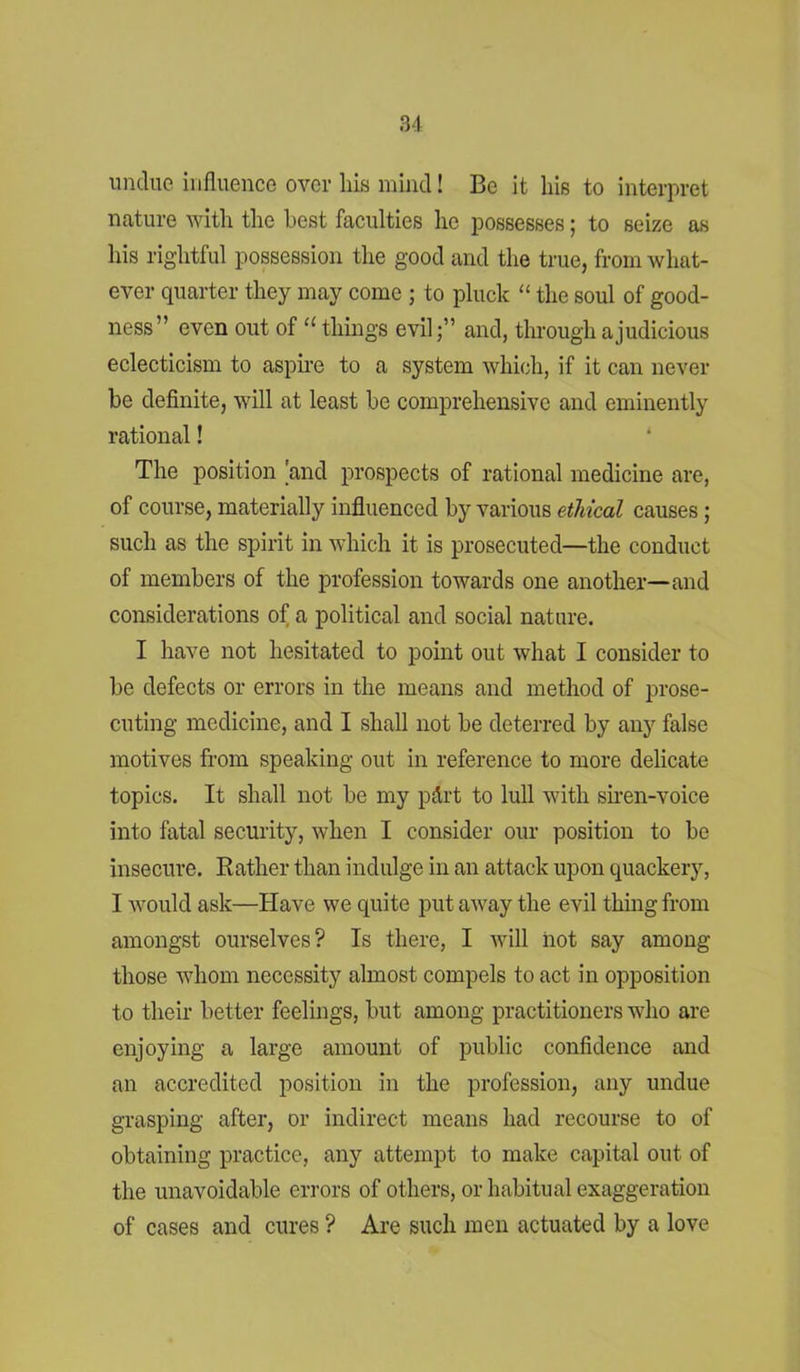 undue influence over his mind! Be it his to interpret nature with the best faculties he possesses; to seize as his rightful possession the good and the true, from what- ever quarter they may come ; to pluck “ the soul of good- ness” even out of u things evil;” and, through a judicious eclecticism to aspire to a system which, if it can never be definite, will at least be comprehensive and eminently rational! The position 'and prospects of rational medicine are, of course, materially influenced by various ethical causes ; such as the spirit in which it is prosecuted—the conduct of members of the profession towards one another—and considerations of a political and social nature. I have not hesitated to point out what I consider to be defects or errors in the means and method of prose- cuting medicine, and I shall not be deterred by any false motives from speaking out in reference to more delicate topics. It shall not be my p&rt to lull with siren-voice into fatal security, when I consider our position to be insecure. Rather than indulge in an attack upon quackery, I would ask—Have we quite put away the evil thing from amongst ourselves? Is there, I will not say among those whom necessity almost compels to act in opposition to their better feelings, but among practitioners who are enjoying a large amount of public confidence and an accredited position in the profession, any undue grasping after, or indirect means had recourse to of obtaining practice, any attempt to make capital out of the unavoidable errors of others, or habitual exaggeration of cases and cures ? Are such men actuated by a love